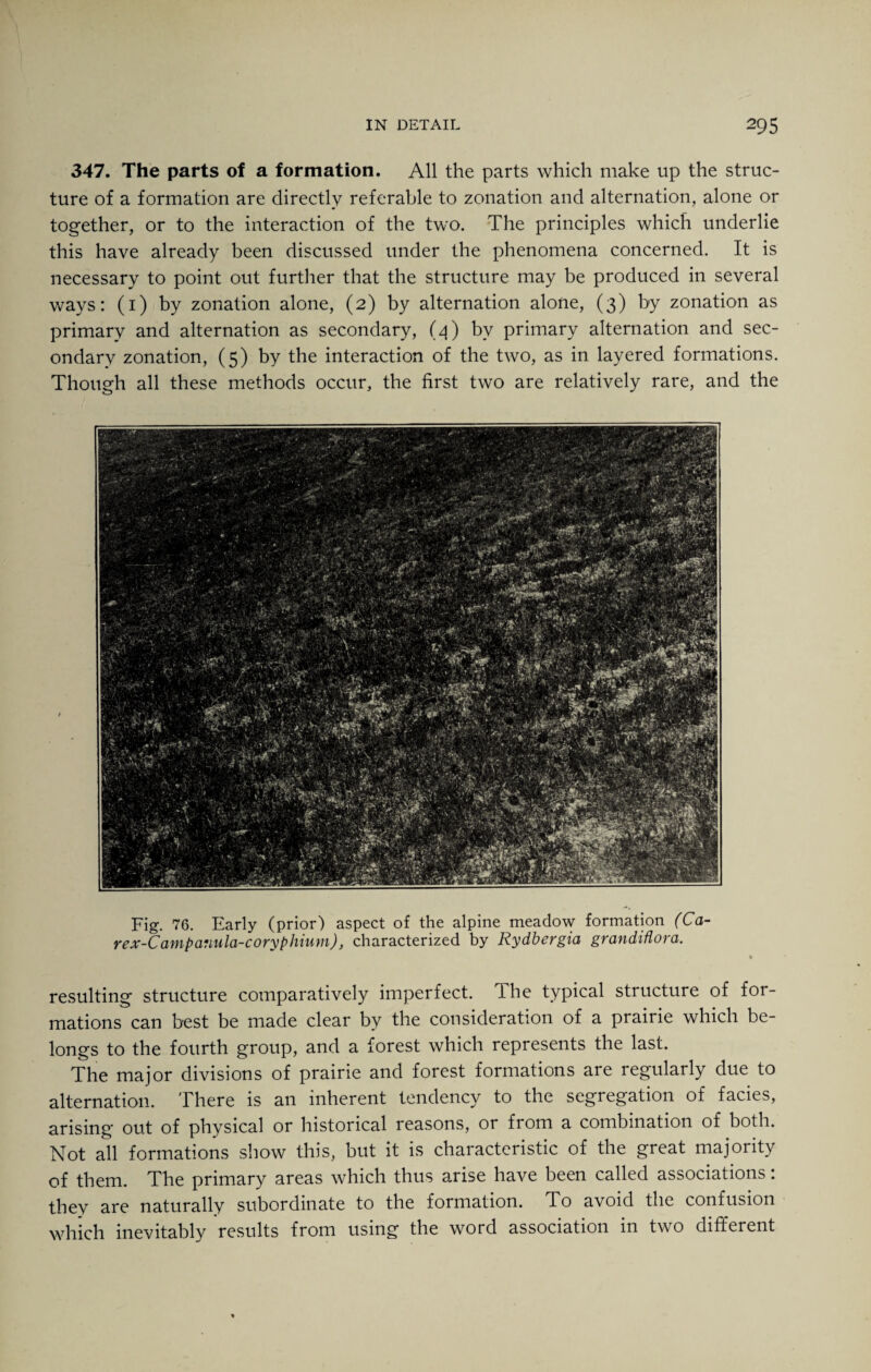 347. The parts of a formation. All the parts which make up the struc¬ ture of a formation are directly referable to zonation and alternation, alone or together, or to the interaction of the two. The principles which underlie this have already been discussed under the phenomena concerned. It is necessary to point out further that the structure may be produced in several ways: (1) by zonation alone, (2) by alternation alone, (3) by zonation as primary and alternation as secondary, (4) by primary alternation and sec¬ ondary zonation, (5) by the interaction of the two, as in layered formations. Though all these methods occur, the first two are relatively rare, and the Fig. 76. Early (prior) aspect of the alpine meadow formation (Ca- rex-Campcmula-coryphiuni), characterized by Rydbcrgia, grandiflova. resulting structure comparatively imperfect. The typical structure of for¬ mations can best be made clear by the consideration of a prairie which be¬ longs to the fourth group, and a forest which represents the last. The major divisions of prairie and forest formations are regularly due to alternation. There is an inherent tendency to the segregation of facies, arising out of physical or historical reasons, or from a combination of both. Not all formations show this, but it is characteristic of the great majority of them. The primary areas which thus arise have been called associations: they are naturally subordinate to the formation. To avoid the confusion which inevitably results from using the word association in two different