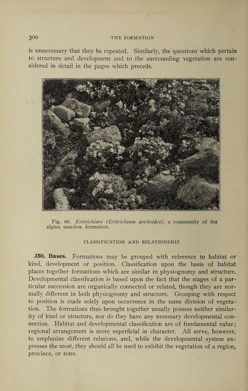 is unnecessary that they be repeated. Similarly, the questions which pertain to structure and development and to the surrounding vegetation are con¬ sidered in detail in the pages which precede. Fig. 80. Eritrichiare (Eritrichium aretioidcs), a community of the alpine meadow formation. CLASSIFICATION AND RELATIONSHIP 350. Bases. Formations may be grouped with reference to habitat or kind, development or position. Classification upon the basis of habitat places together formations which are similar in physiognomy and structure. Developmental classification is based upon the fact that the stages of a par¬ ticular succession are organically connected or related, though they are nor¬ mally different in both physiognomy and structure. Grouping with respect to position is made solely upon occurrence in the same division of vegeta¬ tion. The formations thus brought together usually possess neither similar¬ ity of kind or structure, nor do they have any necessary developmental con¬ nection. Habitat and developmental classification are of fundamental value; regional arrangement is more superficial in character. All serve, however, to emphasize different relations, and, while the developmental system ex¬ presses the most, they should all be used to exhibit the vegetation of a region, province, or zone.