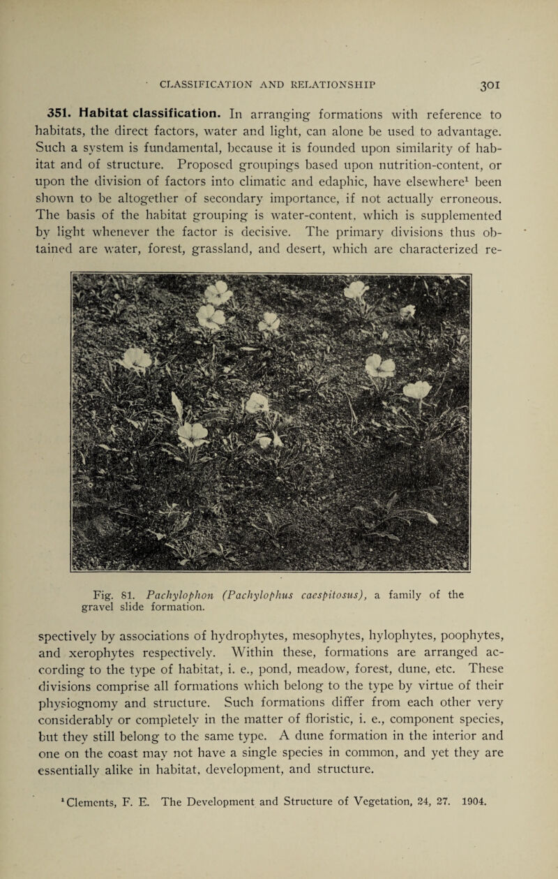 351. Habitat classification. In arranging formations with reference to habitats, the direct factors, water and light, can alone be used to advantage. Such a system is fundamental, because it is founded upon similarity of hab¬ itat and of structure. Proposed groupings based upon nutrition-content, or upon the division of factors into climatic and edaphic, have elsewhere1 been shown to be altogether of secondary importance, if not actually erroneous. The basis of the habitat grouping is water-content, which is supplemented by light whenever the factor is decisive. The primary divisions thus ob¬ tained are water, forest, grassland, and desert, which are characterized re- Fig. 81. Pachylophon (Pachylophus caespitosus), a family of the gravel slide formation. spectively by associations of hydrophytes, mesophytes, hylophytes, poophytes, and xerophytes respectively. Within these, formations are arranged ac¬ cording to the type of habitat, i. e., pond, meadow, forest, dune, etc. These divisions comprise all formations which belong to the type by virtue of their physiognomy and structure. Such formations differ from each other very considerably or completely in the matter of floristic, i. e., component species, but they still belong to the same type. A dune formation in the interior and one on the coast may not have a single species in common, and yet they are essentially alike in habitat, development, and structure. 1 Clements, F. E. The Development and Structure of Vegetation, 24, 27. 1904.