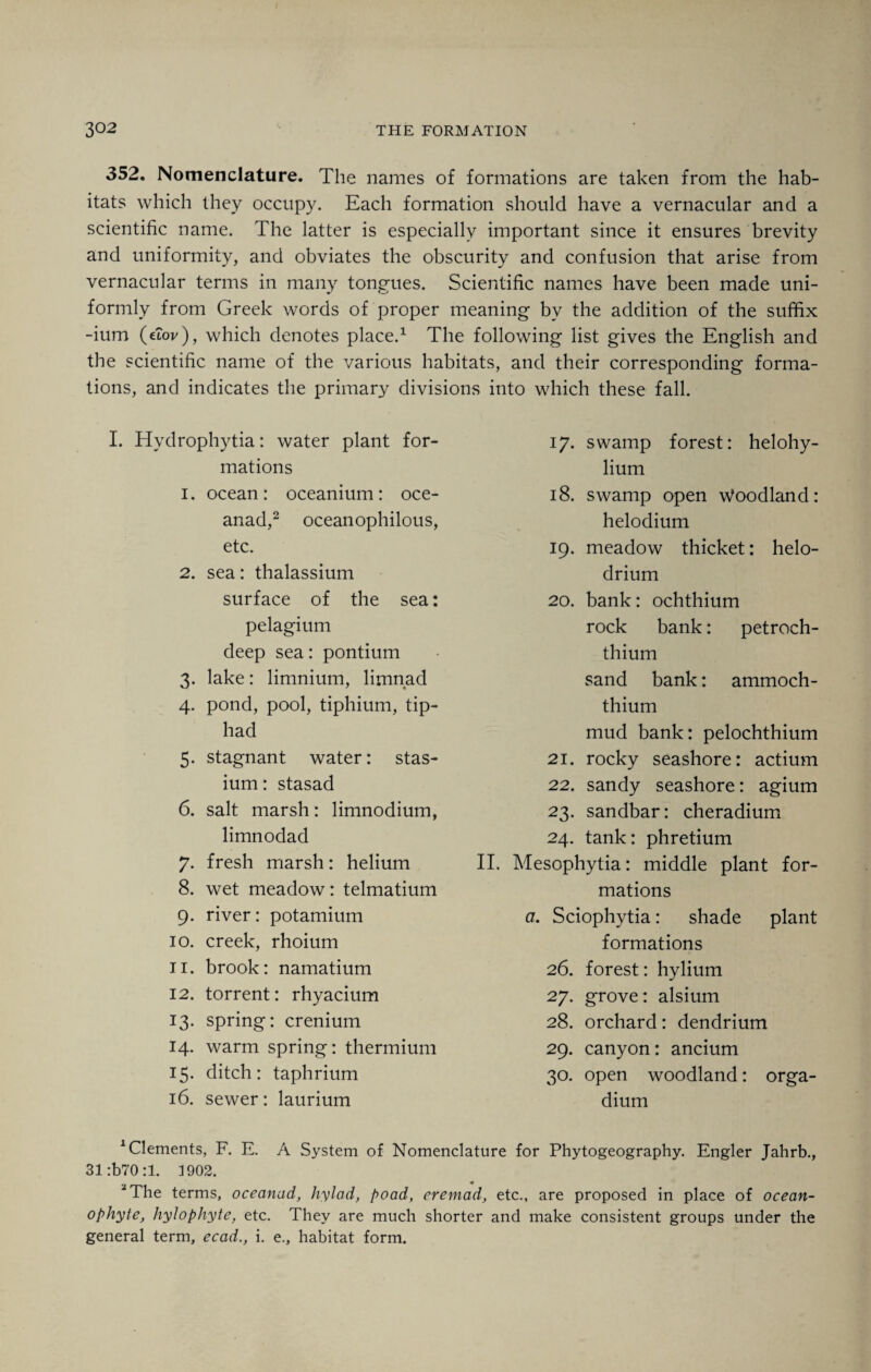 352. Nomenclature. The names of formations are taken from the hab¬ itats which they occupy. Each formation should have a vernacular and a scientific name. The latter is especially important since it ensures brevity and uniformity, and obviates the obscurity and confusion that arise from vernacular terms in many tongues. Scientific names have been made uni¬ formly from Greek words of proper meaning by the addition of the suffix -ium (dov), which denotes place.1 The following list gives the English and the scientific name of the various habitats, and their corresponding forma¬ tions, and indicates the primary divisions into which these fall. I. Hydrophytia: water plant for¬ mations 1. ocean: oceanium: oce- anad,2 oceanophilous, etc. 2. sea: thalassium surface of the sea: pelagium deep sea: pontium 3. lake: limnium, limnad 4. pond, pool, tiphium, tip- had 5. stagnant water: stas- ium: stasad 6. salt marsh: limnodium, limnodad 7. fresh marsh: helium 8. wet meadow: telmatium 9. river: potamium 10. creek, rhoium 11. brook: namatium 12. torrent: rhyacium 13. spring: crenium 14. warm spring: thermium 15. ditch: taphrium 16. sewer: laurium 17. swamp forest: helohy- lium 18. swamp open Woodland: helodium 19. meadow thicket: helo- drium 20. bank: ochthium rock bank: petroch- thium sand bank: ammoch- thium mud bank: pelochthium 21. rocky seashore: actium 22. sandy seashore: agium 23. sandbar: cheradium 24. tank: phretium II. Mesophytia: middle plant for¬ mations a. Sciophytia: shade plant formations 26. forest: hylium 27. grove: alsium 28. orchard: dendrium 29. canyon: ancium 30. open woodland: orga- dium 1 Clements, F. E. A System of Nomenclature for Phytogeography. Engler Jahrb., 31 :b70:1. 1902. '“The terms, oceanad, hylad, poad, eremad, etc., are proposed in place of ocean- ophyte, hylophyte, etc. They are much shorter and make consistent groups under the general term, ecad., i. e., habitat form.