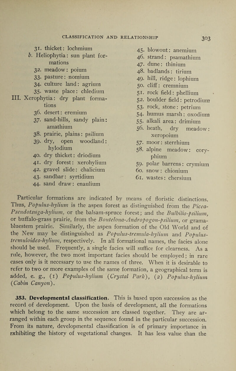 31. thicket: lochmium b. Heliophytia: sun plant for¬ mations 32. meadow: poium 33. pasture: nomium 34. culture land: agrium 35. waste place: chledium III. Xerophytia: dry plant forma¬ tions 36. desert: eremium 37. sand-hills, sandy plain: amathium 38. prairie, plains: psilium 39. dry, open woodland: hylodium 40. dry thicket: driodium 41. dry forest: xerohylium 42. gravel slide: chalicium 43. sandbar: syrtidium 44. sand draw: enaulium 45. blowout: anemium 46. strand: psamathium 47. dune: thinium 48. badlands: tirium 49. hill, ridge: lophium 50. cliff: cremnium 51. rock field: phellium 52. boulder field: petrodium 53. rock, stone: petrium 54. humus marsh: oxodium 55. alkali area: drimium 56. heath, dry meadow: xeropoium 57. moor: sterrhium 58. alpine meadow: cory- phium 59. polar barrens: crymium 60. snow: chionium 61. wastes: chersium Particular formations are indicated by means of floristic distinctions. Thus, Populus-hylinm is the aspen forest as distinguished from the Picea- Pseudotsuga-hyliuni, or the balsam-spruce forest; and the Bidbilis-psilium, or buffalo-grass prairie, from the B outeloua-Andro po gon-psilium, or grama- bluestem prairie. Similarly, the aspen formation of the Old World and of the New may be distinguished as Populus-tremula-hylium and Populus- iremidoides-hyliurn, respectively. In all formational names, the facies alone should be used. Frequently, a single facies will suffice for clearness. As a rule, however, the two most important facies should be employed; in rare cases only is it necessary to use the names of three. When it is desirable to refer to two or more examples of the same formation, a geographical term is added, e. g., (1) Populus-hylium (Crystal Park), (2) Populus-hylium (Cabin Canyon). 353. Developmental classification. This is based upon succession as the record of development. Upon the basis of development, all the formations which belong to the same succession are classed together. They are ar¬ ranged within each group in the sequence found in the particular succession. From its nature, developmental classification is of primary importance in Exhibiting the history of vegetational changes. It has less value than the