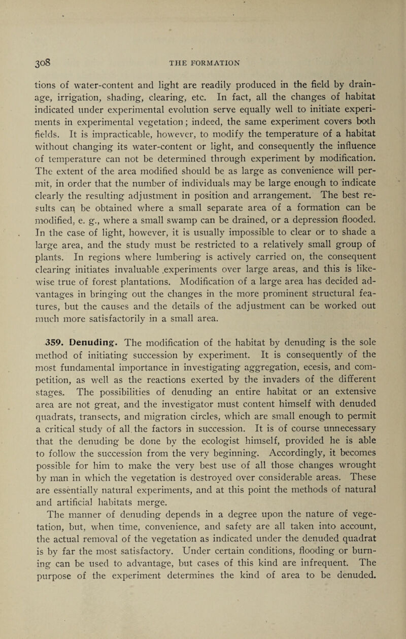 lions of water-content and light are readily produced in the field by drain¬ age, irrigation, shading, clearing, etc. In fact, all the changes of habitat indicated under experimental evolution serve equally well to initiate experi¬ ments in experimental vegetation; indeed, the same experiment covers both fields. It is impracticable, however, to modify the temperature of a habitat without changing its water-content or light, and consequently the influence of temperature can not be determined through experiment by modification. The extent of the area modified should be as large as convenience will per¬ mit, in order that the number of individuals may be large enough to indicate clearly the resulting adjustment in position and arrangement. The best re¬ sults can be obtained where a small separate area of a formation can be modified, e. g., where a small swamp can be drained, or a depression flooded. In the case of light, however, it is usually impossible to clear or to shade a large area, and the study must be restricted to a relatively small group of plants. In regions where lumbering is actively carried on, the consequent clearing initiates invaluable .experiments over large areas, and this is like¬ wise true of forest plantations. Modification of a large area has decided ad¬ vantages in bringing out the changes in the more prominent structural fea¬ tures, but the causes and the details of the adjustment can be worked out much more satisfactorily in a small area. 359. Denuding. The modification of the habitat by denuding is the sole method of initiating succession by experiment. It is consequently of the most fundamental importance in investigating aggregation, ecesis, and com¬ petition, as well as the reactions exerted by the invaders of the different stages.. The possibilities of denuding an entire habitat or an extensive area are not great, and the investigator must content himself with denuded quadrats, transects, and migration circles, which are small enough to permit a critical study of all the factors in succession. It is of course unnecessary that the denuding be done by the ecologist himself, provided he is able to follow the succession from the very beginning. Accordingly, it becomes possible for him to make the very best use of all those changes wrought by man in which the vegetation is destroyed over considerable areas. These are essentially natural experiments, and at this point the methods of natural and artificial habitats merge. The manner of denuding depends in a degree upon the nature of vege¬ tation, but, when time, convenience, and safety are all taken into account, the actual removal of the vegetation as indicated under the denuded quadrat is by far the most satisfactory. Under certain conditions, flooding or burn¬ ing can be used to advantage, but cases of this kind are infrequent. The purpose of the experiment determines the kind of area to be denuded.