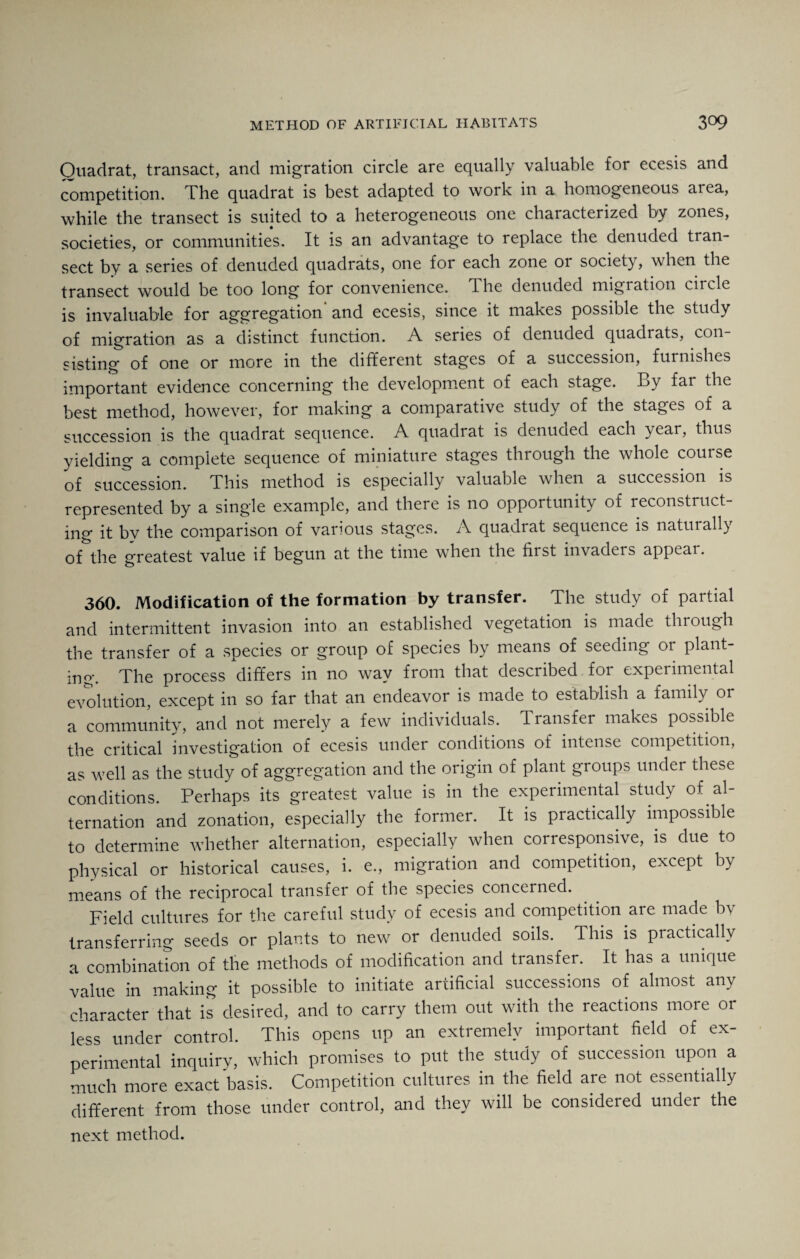 Quadrat, transact, and migration circle are equally valuable for ecesis and competition. The quadrat is best adapted to work in a homogeneous area, while the transect is suited to a heterogeneous one characterized by zones, societies, or communities. It is an advantage to replace the denuded tran¬ sect by a series of denuded quadrats, one for each zone or society, when the transect would be too long for convenience. The denuded migration circle is invaluable for aggregation'and ecesis, since it makes possible the study of migration as a distinct function. A series of denuded quadrats, con¬ sisting1 of one or more in the different stages of a succession, furnishes important evidence concerning the development of each stage. By far the best method, however, for making a comparative study of the stages of a succession is the quadrat sequence. A quadrat is denuded each year, thus yielding a complete sequence of miniature stages through the whole course of succession. This method is especially valuable when a succession is represented by a single example, and there is no opportunity of reconstruct¬ ing it bv the comparison of various stages. A quadrat sequence is naturall) of the greatest value if begun at the time when the first invaders appear. 360. Modification of the formation by transfer. The study of partial and intermittent invasion into an established vegetation is made through the transfer of a species or group of species by means of seeding or plant¬ ing. The process differs in no way from that described for experimental evolution, except in so far that an endeavor is made to establish a family or a community, and not merely a few individuals. Transfer makes possible the critical investigation of ecesis under conditions of intense competition, as well as the study of aggregation and the origin of plant groups under these conditions. Perhaps its greatest value is in the experimental study of al¬ ternation and zonation, especially the former. It is practically impossible to determine whether alternation, especially when corresponsive, is due to physical or historical causes, i. e., migration and competition, except by means of the reciprocal transfer of the species concerned. Field cultures for the careful study of ecesis and competition are made bv transferring seeds or plants to new or denuded soils. This is practically a combination of the methods of modification and transfer. It has a unique value in making it possible to initiate artificial successions of almost any character that is desired, and to carry them out with the reactions more or less under control. This opens up an extremely important field of ex¬ perimental inquiry, which promises to put the study of succession upon a much more exact basis. Competition cultures in the field are not essentially different from those under control, and they will be considered under the next method.