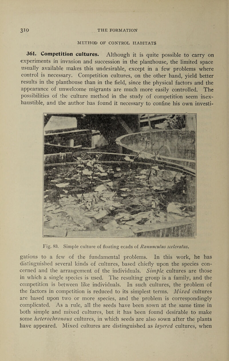 METHOD OF CONTROL HABITATS 361. Competition cultures. Although it is quite possible to carry on experiments in invasion and succession in the planthouse, the limited space usually available makes this undesirable, except in a few problems where control is necessary. Competition cultures, on the other hand, yield better results in the planthouse than in the field, since the physical factors and the appearance of unwelcome migrants are much more easily controlled. The possibilities of the culture method in the study of competition seem inex¬ haustible, and the author has found it necessary to confine his own investi- Fig. 83. Simple culture of floating ecads of Ranunculus sceleratus. gations to a few of the fundamental problems. In this work, he has distinguished several kinds of cultures, based chiefly upon the species con¬ cerned and the arrangement of the individuals. Simple, cultures are those in which a single species is used. The resulting group is a family, and the competition is between like individuals. In such cultures, the problem of the factors in competition is reduced to its simplest terms. Mixed cultures are based upon two or more species, and the problem is correspondingly complicated. As a rule, all the seeds have been sown at the same time in both simple and mixed cultures, but it has been found desirable to make some heterochronons cultures, in which seeds are also sown after the plants have appeared. Mixed cultures are distinguished as layered cultures, when