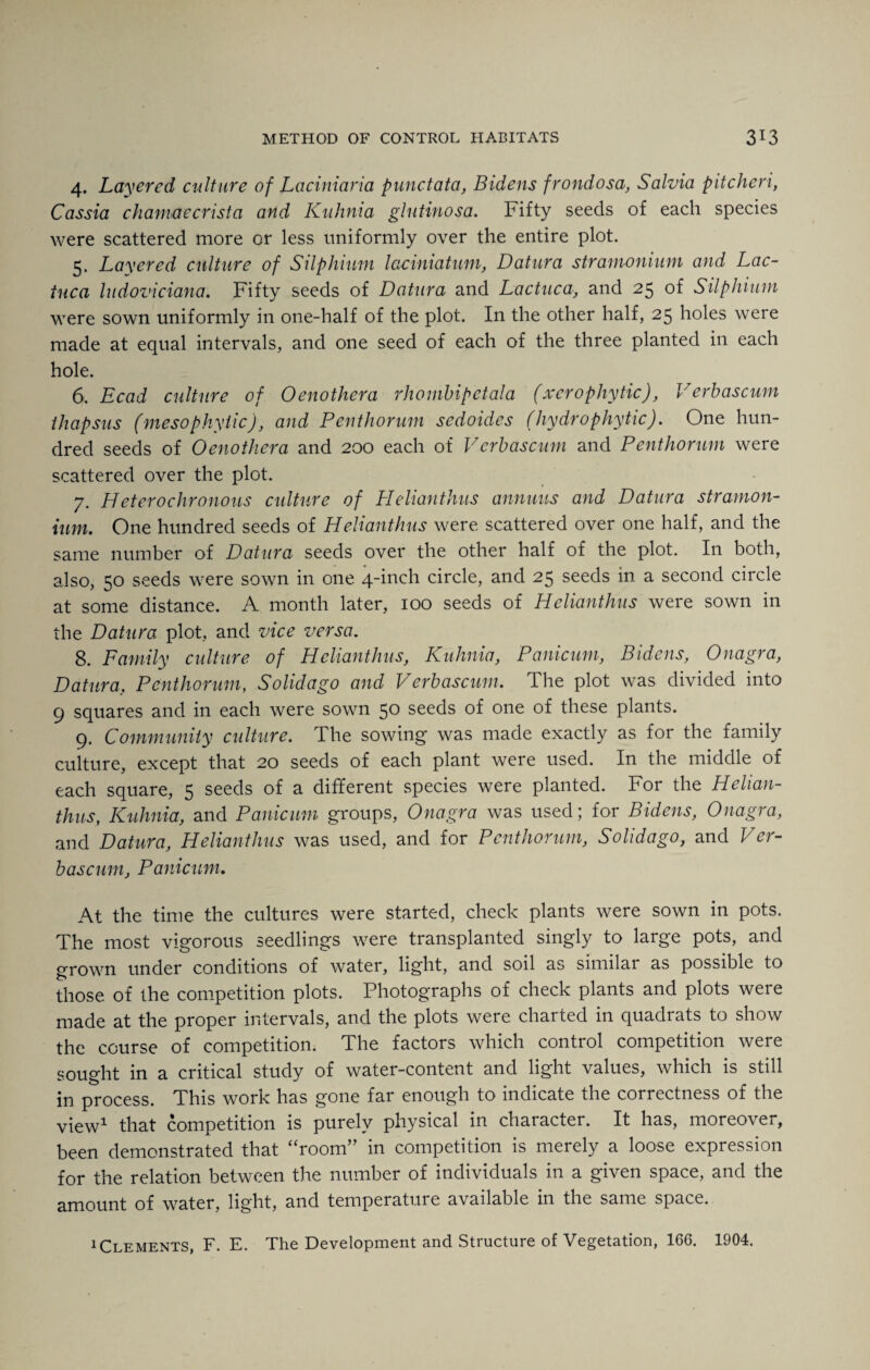 4. Layered culture of Laciniaria punctata, Bidens frondosa, Salvia pitcheri, Cassia chamaecrista and Kuhnia glutinosa. Fifty seeds of each species were scattered more or less uniformly over the entire plot. 5. Layered culture of Silphium lacimatum, Datura stramonium and Lac- iuca ludoviciana. Fifty seeds of Datura and Lactuca, and 25 of Silphium were sown uniformly in one-half of the plot. In the other half, 25 holes were made at equal intervals, and one seed of each of the three planted in each hole. 6. Ecad culture of Oenothera rhombipetala (xcrophytic), Verbascum thapsus (meso phyticJ, and Penthorum sedoides (hydr0phytic). One hun¬ dred seeds of Oenothera and 200 each of Verbascum and Penthorum were scattered over the plot. 7. Heterochronous culture of Helianthus animus and Datura stramon¬ ium. One hundred seeds of Helianthus were scattered over one half, and the same number of Datura seeds over the other half of the plot. In both, also, 50 seeds were sown in one 4-inch circle, and 25 seeds in a second circle at some distance. A month later, 100 seeds of Helianthus were sown in the Datura plot, and vice versa. 8. Family culture of Helianthus, Kuhnia, Panicum, Bidens, Onagra, Datura, Penthorum, Solid ago and Verbascum. The plot was divided into 9 squares and in each were sown 50 seeds of one of these plants. 9. Community culture. The sowing was made exactly as for the family culture, except that 20 seeds of each plant were used. In the middle of each square, 5 seeds of a different species were planted. For the Helian- thus, Kuhnia, and Panicum groups, Onagra was used; for Bidens, Onagra, and Datura, Helianthus was used, and for Penthorum, Solidago, and Ver¬ bascum, Panicum. At the time the cultures were started, check plants were sown in pots. The most vigorous seedlings were transplanted singly to large pots, and grown under conditions of water, light, and soil as similar as possible to those of the competition plots. Photographs of check plants and plots were made at the proper intervals, and the plots were charted in quadrats to show the course of competition. The factors which control competition were sought in a critical study of water-content and light values, which is still in process. This work has gone far enough to indicate the correctness of the view1 that competition is purely physical in character. It has, moreover, been demonstrated that “room” in competition is merely a loose expression for the relation between the number of individuals in a given space, and the amount of water, light, and temperature available in the same space. 1 Clements, F. E. The Development and Structure of Vegetation, 166. 1904.