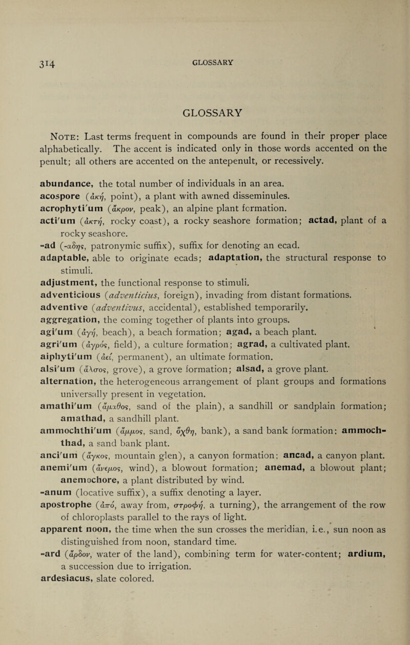 3H GLOSSARY Note: Last terms frequent in compounds are found in their proper place alphabetically. The accent is indicated only in those words accented on the penult; all others are accented on the antepenult, or recessively. abundance, the total number of individuals in an area, acospore (d/07, point), a plant with awned disseminules. acrophytium (aKpov, peak), an alpine plant formation. acti'um (d/crij, rocky coast), a rocky seashore formation; actad, plant of a rocky seashore. =ad (-aS77s, patronymic suffix), suffix for denoting an ecad. adaptable, able to originate ecads; adaptation, the structural response to stimuli. adjustment, the functional response to stimuli. adventicious (adventicius, foreign), invading from distant formations, adventive (adventivus, accidental), established temporarily, aggregation, the coming together of plants into groups, agi'um (a-yrj, beach), a beach formation; agad, a beach plant, agri'um (dypo's, field), a culture formation; agrad, a cultivated plant, aiphyti'um (dei, permanent), an ultimate formation, alsi'um (dWos, grove), a grove formation; alsad, a grove plant, alternation, the heterogeneous arrangement of plant groups and formations universally present in vegetation. amathi'um (d/xx9ost sand of the plain), a sandhill or sandplain formation; amathad, a sandhill plant. ammochthi'um (d/x/xos, sand, fyOr], bank), a sand bank formation; ammoch- thad, a sand bank plant. anci'um (dy/<os, mountain glen), a canyon formation; ancad, a canyon plant, anemi'um (di/e/xos, wind), a blowout formation; anemad, a blowout plant; anemochore, a plant distributed by wind. -anum (locative suffix), a suffix denoting a layer. apostrophe (diro, away from, o-rpot^, a turning), the arrangement of the row of chloroplasts parallel to the rays of light, apparent noon, the time when the sun crosses the meridian, i.e., sun noon as distinguished from noon, standard time. -ard (dpSov, water of the land), combining term for water-content; ardium, a succession due to irrigation, ardesiacus, slate colored.