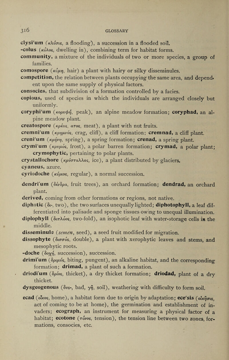 cly si'u m (kXvo-ls, a flooding), a succession in a flooded soil. =colus (koAos, dwelling in), combining term for habitat forms, community, a mixture of the individuals of two or more species, a group of families. comospore (ko/xij, hair) a plant with hairy or silky disseminules. competition, the relation between plants occupying the same area, and depend* ent upon the same supply of physical factors, consocies, that subdivision of a formation controlled by a facies, copious, used of species in which the individuals are arranged closely but uniformly. coryphi'um (Kopv^rJ, peak), an alpine meadow formation; coryphad, an al¬ pine meadow plant. creatospore (/cpea?, aro?, meat), a plant with nut fruits, cremni'um (Kprjfxvos, crag, cliff), a cliff formation; cremnad, a cliff plant, creni'um (Kprjvrj, spring), a spring formation; crenad, a spring plant, crymi'um (/cpvp,o?, frost), a polar barren formation; cry mad, a polar plant; crymophytic, pertaining to polar plants, crystallochore (KpwrraAAo?, ice), a plant distributed by glaciers, cyaneus, azure. cyriodoche (/cupio?, regular), a normal succession. dendri'um (8eV8pa, fruit trees), an orchard formation; dendrad, an orchard plant. derived, coming from other formations or regions, not native, diphotic (St-, two), the two surfaces unequally lighted; diphotophyll, a leaf dif¬ ferentiated into palisade and sponge tissues owing to unequal illumination, diplophyll (Si7rXoo?, two-fold), an isophotic leaf with water-storage cells in the middle. disseminule (semen, seed), a seed fruit modified for migration, dissophyte (810-0-0?, double), a plant with xerophytic leaves and stems, and mesophytic roots. =doche (80^, succession), succession. drimi'um (8pi/xv?, biting, pungent), an alkaline habitat, and the corresponding formation; drimad, a plant of such a formation, driodi'um (8pio?, thicket), a dry thicket formation; driodad, plant of a dry thicket. dysgeogenous (8v?-, bad, yrj, soil), weathering with difficulty to form soil. ecad (oIko?, home), a habitat form due to origin by adaptation; ece'sis (ohdjo-ts, act of coming to be at home), the germination and establishment of in¬ vaders; ecograph, an instrument for measuring a physical factor of a habitat; ecotone (rovo?, tension), the tension line between two zones, for¬ mations, consocies, etc.