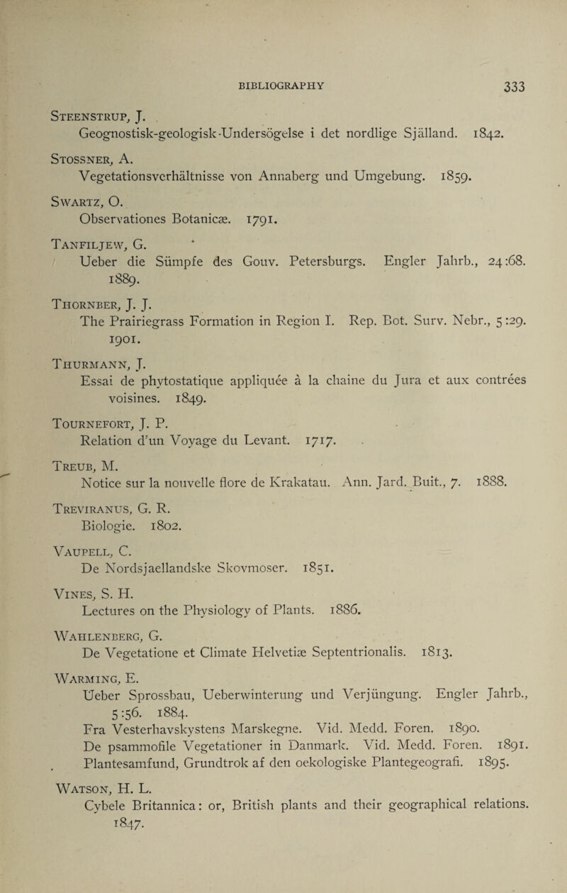 Stf.enstrup, J. Geognostisk-geologisk-Undersogelse i det nordlige Sjalland. 1842. Stossner, A. Vegetationsverhaltnisse von Annaberg und Umgebung. 1859. Swartz, O. Observationes Botanicae. 1791. Tanfiljew, G. Ueber die Siimpfe des Gouv. Petersburgs. Engler Jahrb., 24:68. 1889. Tiiornber, J. J. The Prairiegrass Formation in Region I. Rep. Bot. Surv. Nebr., 5 129. 1901. Thurmann, J. Essai de phytostatique appliquee a la chaine du Jura et aux contrees voisines. 1849. Tournefort, J. P. Relation d’un Voyage du Levant. 1717. Treub, M. Notice sur la nouvelle flore de Krakatau. Ann. Jard. Buit., 7- 1888. Treviranus, G. R. Biologie. 1802. Vaupell, C. De Nordsjaellandske Skovmoser. 1851. Vines, S. H. Lectures on the Physiology of Plants. 1886. Wahlenberg, G. De Vegetatione et Climate Lfelvetiae Septentrionalis. 1813. Warming, E. Ueber Sprossbau, Ueberwinterung und Verjiingung. Engler Jahrb., 5156. 1884. Fra Vesterhavskystens Marskegne. Vid. Medd. Foren. 1890. De psammofile Vegetationer in Danmark. Vid. Medd. Foren. 1891. Plantesamfund, Grundtrok af den oekologiske Plantegeografi. 1895. Watson, H. L. Cybele Britannica: or, British plants and their geographical relations. 1847.