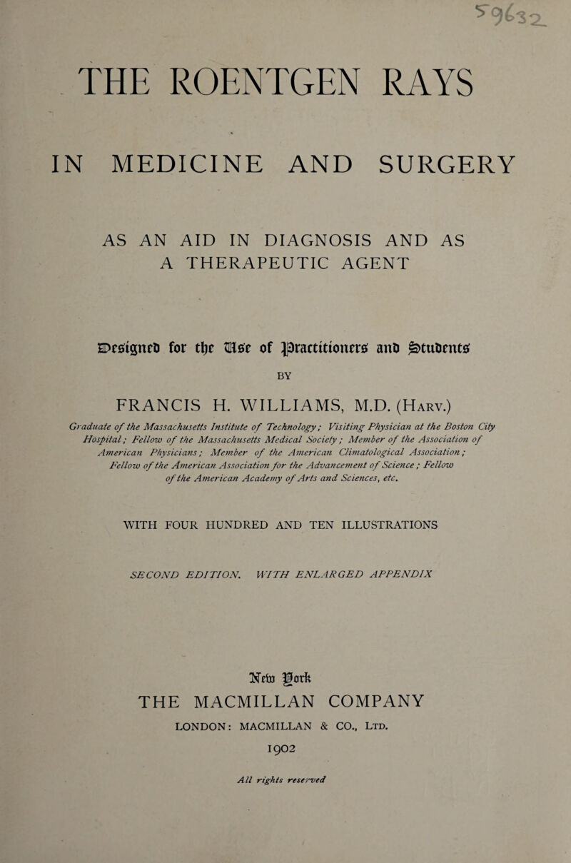 5*9* THE ROENTGEN RAYS IN MEDICINE AND SURGERY AS AN AID IN DIAGNOSIS AND AS A THERAPEUTIC AGENT SDestfgnet) for tlje WL&t of ^practitioners; ant) g>tu&ents; BY FRANCIS H. WILLIAMS, M.D. (Harv.) Graduate of the Massachusetts Institute of Technology; Visiting Physician at the Boston City Hospital; Fellow of the Massachusetts Medical Society ; Member of the Association of American Physicians; Member of the American Climatological Association ; Fellow of the American Association for the Advancement of Science ; Fellow of the American Academy of Arts and Scietices, etc. WITH FOUR HUNDRED AND TEN ILLUSTRATIONS SECOND EDITION. WITH ENLARGED APPENDIX Nefo gorfc THE MACMILLAN COMPANY LONDON: MACMILLAN & CO., Ltd. 1902 All rights reserved