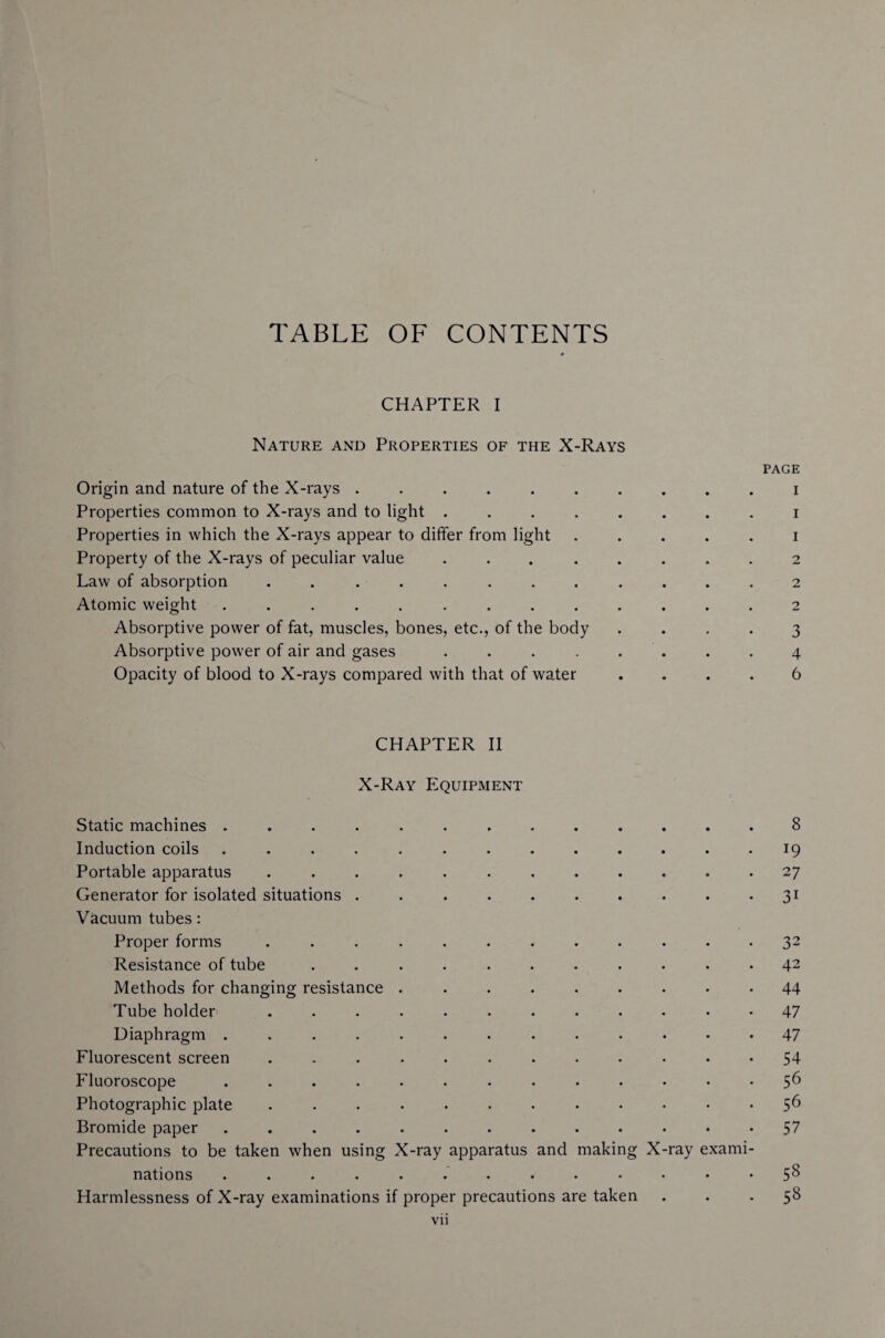 TABLE OF CONTENTS CHAPTER I Nature and Properties of the X-Rays page Origin and nature of the X-rays ..i Properties common to X-rays and to light ........ i Properties in which the X-rays appear to differ from light ..... i Property of the X-rays of peculiar value ... ..... 2 Law of absorption ............ 2 Atomic weight ............. 2 Absorptive power of fat, muscles, bones, etc., of the body .... 3 Absorptive power of air and gases . . . . . . . 4 Opacity of blood to X-rays compared with that of water .... 6 CHAPTER II X-Ray Equipment Static machines ............. 8 Induction coils ............. 19 Portable apparatus ............ 27 Generator for isolated situations . . ..31 Vacuum tubes : Proper forms ............ 32 Resistance of tube ........... 42 Methods for changing resistance ......... 44 Tube holder ............ 47 Diaphragm ............. 47 Fluorescent screen ............ 54 Fluoroscope ........ 56 Photographic plate ............ 56 Bromide paper ... 57 Precautions to be taken when using X-ray apparatus and making X-ray exami¬ nations ............. 5^ Harmlessness of X-ray examinations if proper precautions are taken ... 58