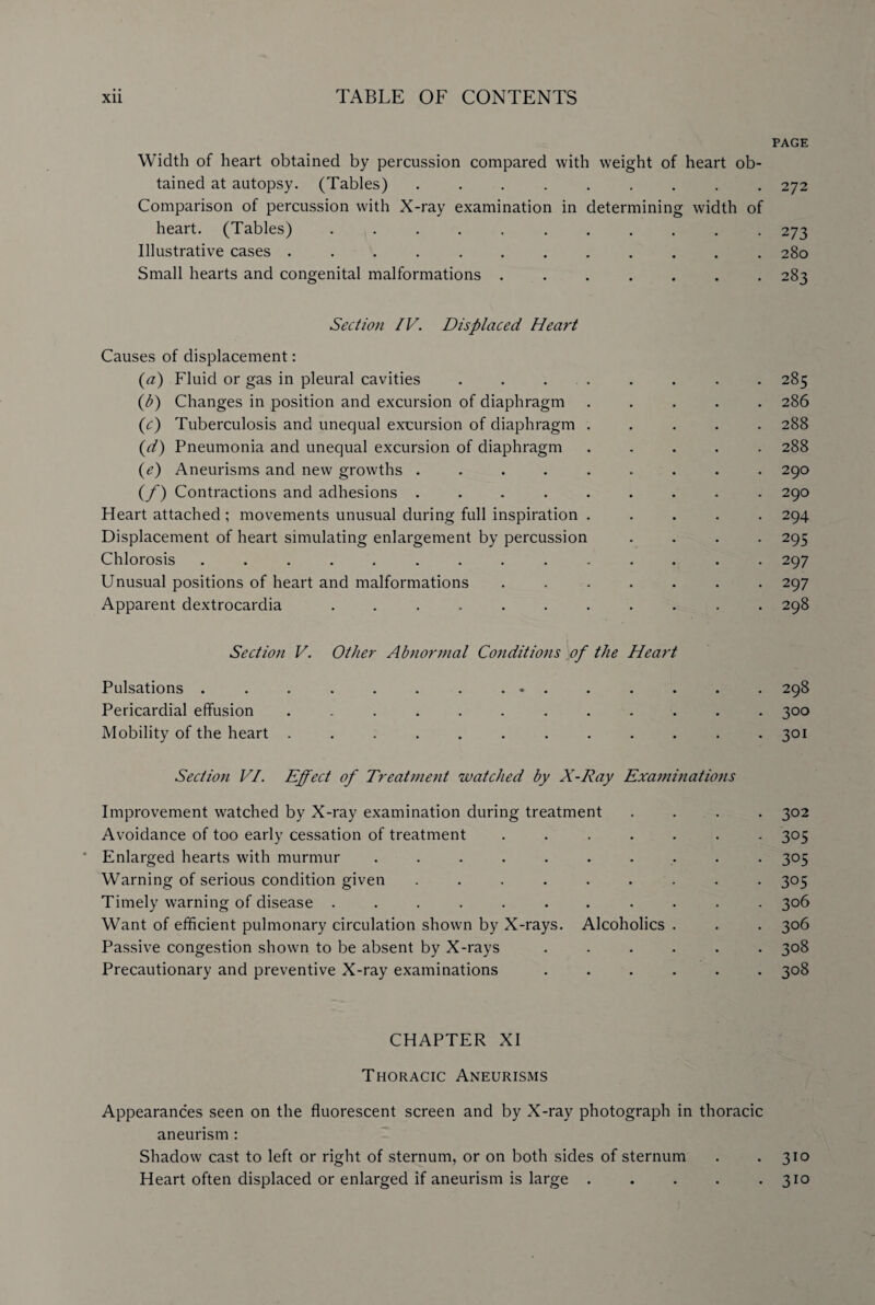 PAGE Width of heart obtained by percussion compared with weight of heart ob¬ tained at autopsy. (Tables) ......... 272 Comparison of percussion with X-ray examination in determining width of heart. (Tables)..273 Illustrative cases ............ 280 Small hearts and congenital malformations ....... 283 Section IV. Displaced Heart Causes of displacement: (a) Fluid or gas in pleural cavities . . . . . . . . 285 (i7) Changes in position and excursion of diaphragm ..... 286 (c) Tuberculosis and unequal excursion of diaphragm ..... 288 (d) Pneumonia and unequal excursion of diaphragm ..... 288 (e) Aneurisms and new growths ......... 290 (f) Contractions and adhesions ......... 290 Heart attached ; movements unusual during full inspiration ..... 294 Displacement of heart simulating enlargement by percussion .... 295 Chlorosis .............. 297 Unusual positions of heart and malformations ....... 297 Apparent dextrocardia ........... 298 Section V. Other Abnormal Conditions of the Heart Pulsations ............... 298 Pericardial effusion ............ 300 Mobility of the heart ............ 301 Section VI. Effect of Treatment watched by X-Ray Examinations Improvement watched by X-ray examination during treatment .... 302 Avoidance of too early cessation of treatment ....... 305 * Enlarged hearts wdth murmur .......... 305 Warning of serious condition given ......... 305 Timely warning of disease ........... 306 Want of efficient pulmonary circulation shown by X-rays. Alcoholics . . . 306 Passive congestion shown to be absent by X-rays ...... 308 Precautionary and preventive X-ray examinations ...... 308 CHAPTER XI Thoracic Aneurisms Appearances seen on the fluorescent screen and by X-ray photograph in thoracic aneurism : Shadow cast to left or right of sternum, or on both sides of sternum . . 310 Heart often displaced or enlarged if aneurism is large ..... 310