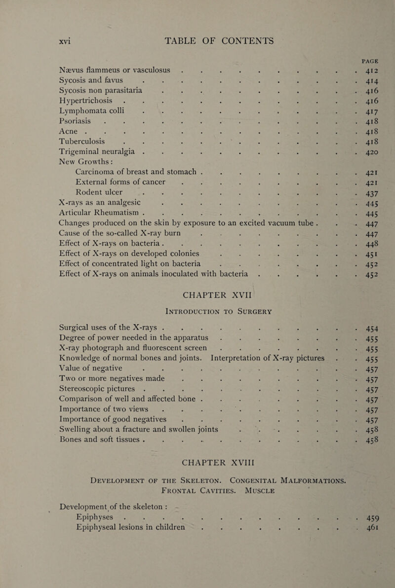 PAGE Naevus flammeus or vasculosus .......... 412 Sycosis and favus ............ 414 Sycosis non parasitaria . . . . . . . . . . .416 Hypertrichosis . . . . . . . . . . . . .416 Lymphomata colli . . . . . . . , . . . .417 Psoriasis . . . . . . . . . . . . . .418 Acne . . . . . . . . . . . . . . .418 Tuberculosis . . . . . . . . . . . . .418 Trigeminal neuralgia ............ 420 New Growths: Carcinoma of breast and stomach ......... 421 External forms of cancer . . . . . . . . . .421 Rodent ulcer ............ 437 X-rays as an analgesic ........... 445 Articular Rheumatism ............ 445 Changes produced on the skin by exposure to an excited vacuum tube . . . 447 Cause of the so-called X-ray burn ......... 447 Effect of X-rays on bacteria ........... 448 Effect of X-rays on developed colonies . . . . . . . *451 Effect of concentrated light on bacteria . . . . . . . -452 Effect of X-rays on animals inoculated with bacteria ...... 452 CHAPTER XVII Introduction to Surgery Surgical uses of the X-rays ........... 454 Degree of power needed in the apparatus . . . . . . . *455 X-ray photograph and fluorescent screen . . . . . . . -455 Knowledge of normal bones and joints. Interpretation of X-ray pictures . . 455 Value of negative . . . . . . . . . . . -457 Two or more negatives made . . . . . . . . . *457 Stereoscopic pictures ............ 457 Comparison of well and affected bone . . . . . . . . -457 Importance of two views . . . . . . . . . . 457 Importance of good negatives .......... 457 Swelling about a fracture and swollen joints . . - . . . . . 458 Bones and soft tissues ............ 458 CHAPTER XVIII Development of the Skeleton. Congenital Malformations. Frontal Cavities. Muscle Development of the skeleton : Epiphyses ............. 459 Epiphyseal lesions in children . . . . . . . . .461