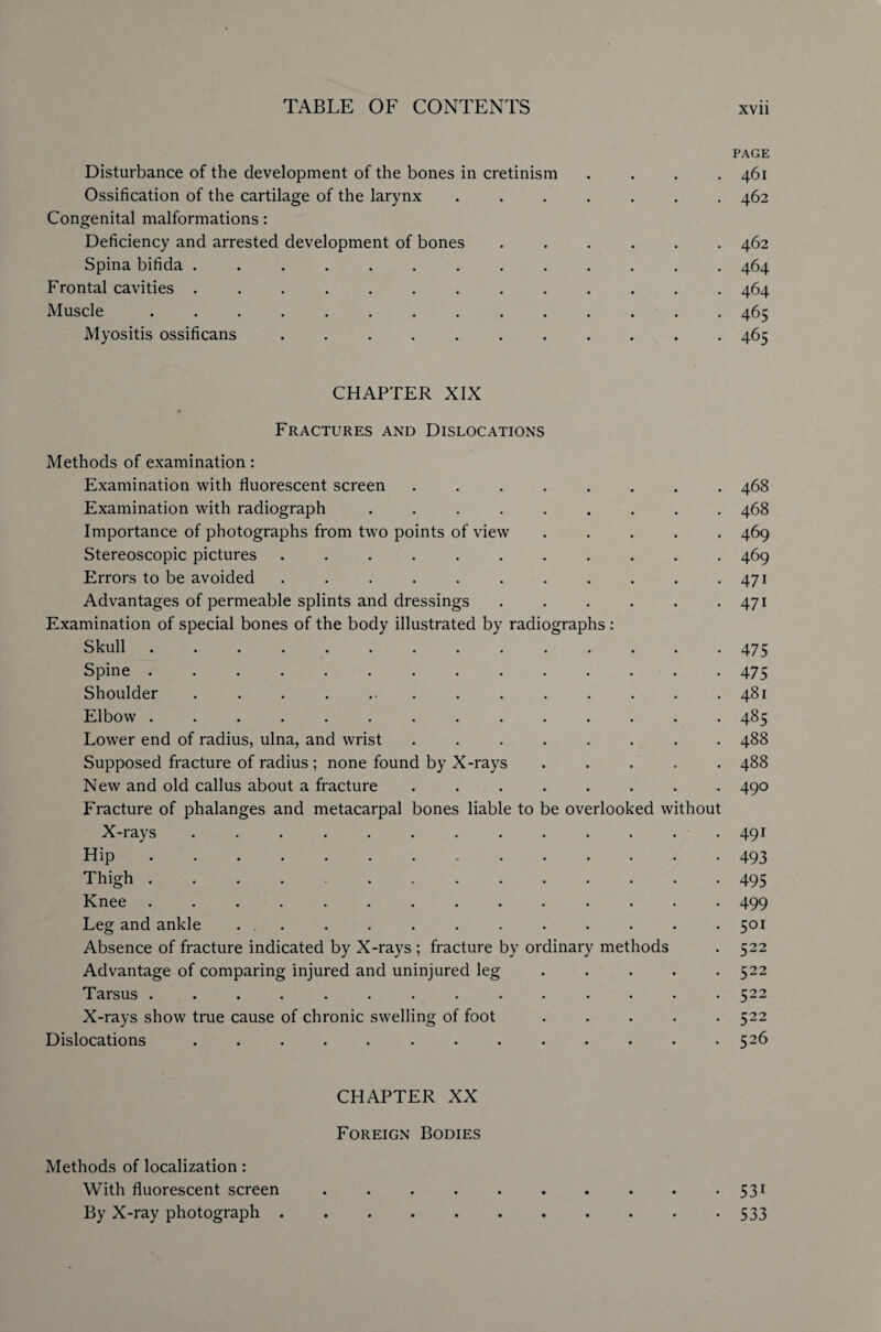 PAGE Disturbance of the development of the bones in cretinism . . . .461 Ossification of the cartilage of the larynx ....... 462 Congenital malformations: Deficiency and arrested development of bones ...... 462 Spina bifida ............. 464 Frontal cavities ............. 464 Muscle.465 Myositis ossificans ........... 465 CHAPTER XIX Fractures and Dislocations Methods of examination: Examination with fluorescent screen ........ 468 Examination with radiograph ......... 468 Importance of photographs from two points of view ..... 469 Stereoscopic pictures ........... 469 Errors to be avoided . . . . . . . . . . .471 Advantages of permeable splints and dressings . . . . . . 471 Examination of special bones of the body illustrated by radiographs: Skull.475 Spine.475 Shoulder . . . . ... . . . . . . .481 Elbow .............. 485 Lower end of radius, ulna, and wrist ........ 488 Supposed fracture of radius ; none found by X-rays ..... 488 New and old callus about a fracture ........ 490 Fracture of phalanges and metacarpal bones liable to be overlooked without X-rays ............. 491 Hip.493 Thigh ............. 495 Knee .............. 499 Leg and ankle ... . . . . . . . . . . 501 Absence of fracture indicated by X-rays ; fracture by ordinary methods . 522 Advantage of comparing injured and uninjured leg ..... 522 Tarsus .............. 522 X-rays show true cause of chronic swelling of foot ..... 522 Dislocations . . . . . . . . . . . . .526 CHAPTER XX Foreign Bodies Methods of localization: With fluorescent screen ..531 By X-ray photograph.533