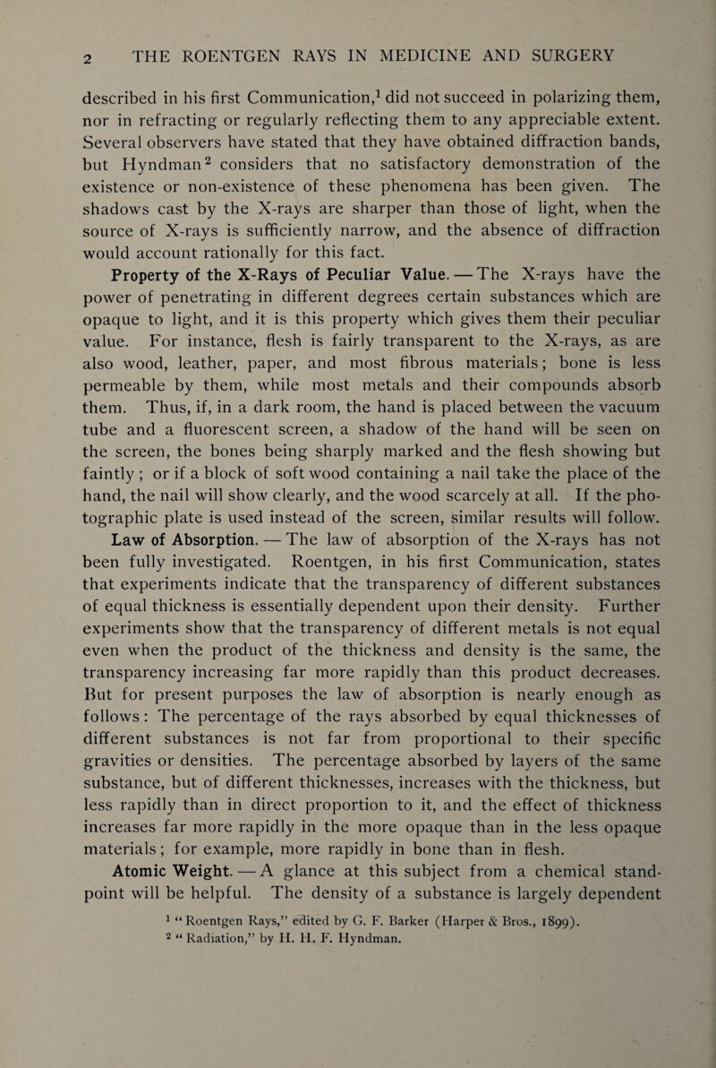 described in his first Communication,1 did not succeed in polarizing them, nor in refracting or regularly reflecting them to any appreciable extent. Several observers have stated that they have obtained diffraction bands, but Hyndman2 considers that no satisfactory demonstration of the existence or non-existence of these phenomena has been given. The shadows cast by the X-rays are sharper than those of light, when the source of X-rays is sufficiently narrow, and the absence of diffraction would account rationally for this fact. Property of the X-Rays of Peculiar Value. — The X-rays have the power of penetrating in different degrees certain substances which are opaque to light, and it is this property which gives them their peculiar value. For instance, flesh is fairly transparent to the X-rays, as are also wood, leather, paper, and most fibrous materials; bone is less permeable by them, while most metals and their compounds absorb them. Thus, if, in a dark room, the hand is placed between the vacuum tube and a fluorescent screen, a shadow of the hand will be seen on the screen, the bones being sharply marked and the flesh showing but faintly ; or if a block of soft wood containing a nail take the place of the hand, the nail will show clearly, and the wood scarcely at all. If the pho¬ tographic plate is used instead of the screen, similar results will follow. Law of Absorption. — The law of absorption of the X-rays has not been fully investigated. Roentgen, in his first Communication, states that experiments indicate that the transparency of different substances of equal thickness is essentially dependent upon their density. Further experiments show that the transparency of different metals is not equal even when the product of the thickness and density is the same, the transparency increasing far more rapidly than this product decreases. But for present purposes the law of absorption is nearly enough as follows: The percentage of the rays absorbed by equal thicknesses of different substances is not far from proportional to their specific gravities or densities. The percentage absorbed by layers of the same substance, but of different thicknesses, increases with the thickness, but less rapidly than in direct proportion to it, and the effect of thickness increases far more rapidly in the more opaque than in the less opaque materials; for example, more rapidly in bone than in flesh. Atomic Weight.—A glance at this subject from a chemical stand¬ point will be helpful. The density of a substance is largely dependent 1 “Roentgen Rays,” edited by G. F. Barker (Harper & Bros., 1899). 2 “ Radiation,” by H. H. F. Hyndman.