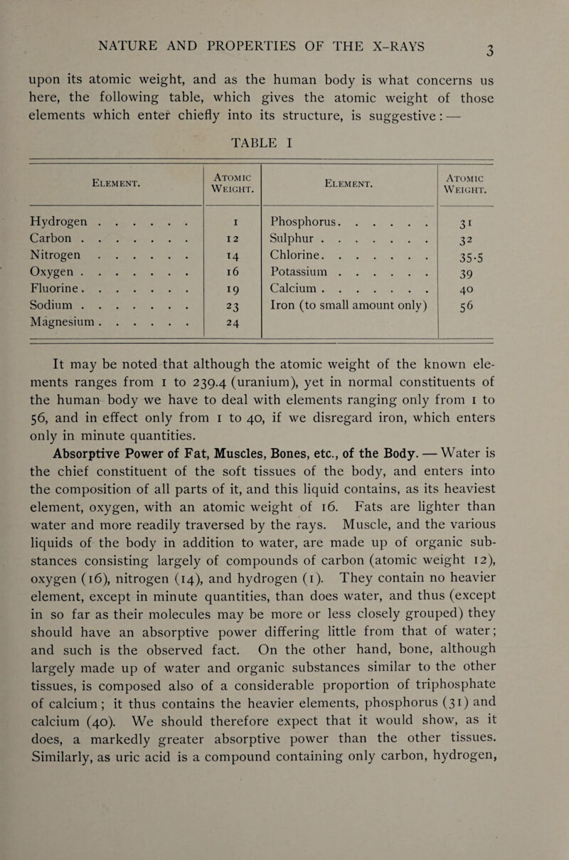 upon its atomic weight, and as the human body is what concerns us here, the following table, which gives the atomic weight of those elements which enter chiefly into its structure, is suggestive: — TABLE I Element. Atomic Weight. Element. Atomic Weight. Hydrogen. 1 Phosphorus. 31 Carbon. 12 Sulphur . 32 Nitrogen. T4 Chlorine. 35-5 Oxygen. 16 Potassium. 39 Fluorine. 19 Calcium. 40 Sodium. 23 Iron (to small amount only) 56 Magnesium. 24 It may be noted that although the atomic weight of the known ele¬ ments ranges from i to 239.4 (uranium), yet in normal constituents of the human body we have to deal with elements ranging only from 1 to 56, and in effect only from 1 to 40, if we disregard iron, which enters only in minute quantities. Absorptive Power of Fat, Muscles, Bones, etc., of the Body. — Water is the chief constituent of the soft tissues of the body, and enters into the composition of all parts of it, and this liquid contains, as its heaviest element, oxygen, with an atomic weight of 16. Fats are lighter than water and more readily traversed by the rays. Muscle, and the various liquids of the body in addition to water, are made up of organic sub¬ stances consisting largely of compounds of carbon (atomic weight 12), oxygen (16), nitrogen (14), and hydrogen (1). They contain no heavier element, except in minute quantities, than does water, and thus (except in so far as their molecules may be more or less closely grouped) they should have an absorptive power differing little from that of water; and such is the observed fact. On the other hand, bone, although largely made up of water and organic substances similar to the other tissues, is composed also of a considerable proportion of triphosphate of calcium ; it thus contains the heavier elements, phosphorus (31) and calcium (40). We should therefore expect that it would show, as it does, a markedly greater absorptive power than the other tissues. Similarly, as uric acid is a compound containing only carbon, hydrogen,