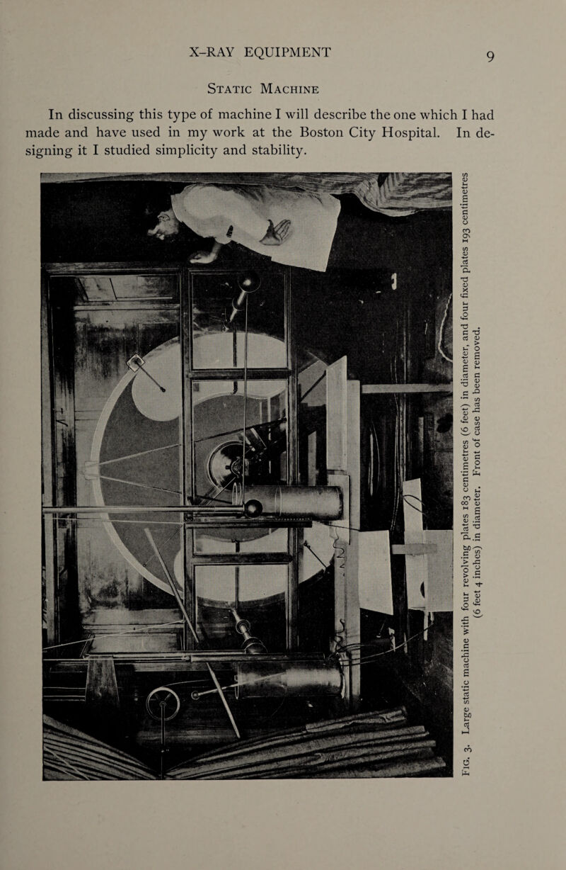 Static Machine In discussing this type of machine I will describe the one which I had made and have used in my work at the Boston City Hospital. In de¬ signing it I studied simplicity and stability. Fig. 3. Large static machine with four revolving plates 183 centimetres (6 feet) in diameter, and four fixed plates 193 centimetres (6 feet 4 inches) in diameter. Front of case has been removed.