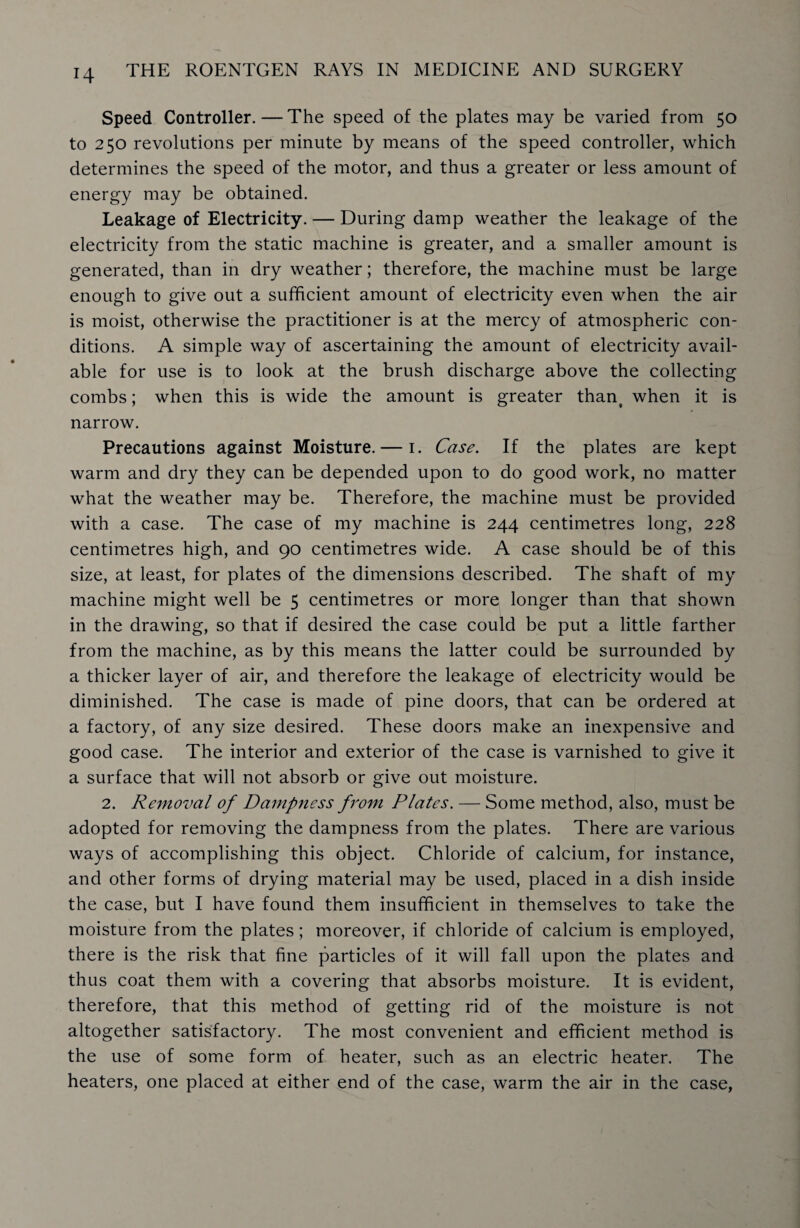 Speed Controller. — The speed of the plates may be varied from 50 to 250 revolutions per minute by means of the speed controller, which determines the speed of the motor, and thus a greater or less amount of energy may be obtained. Leakage of Electricity. — During damp weather the leakage of the electricity from the static machine is greater, and a smaller amount is generated, than in dry weather; therefore, the machine must be large enough to give out a sufficient amount of electricity even when the air is moist, otherwise the practitioner is at the mercy of atmospheric con¬ ditions. A simple way of ascertaining the amount of electricity avail¬ able for use is to look at the brush discharge above the collecting combs; when this is wide the amount is greater than§ when it is narrow. Precautions against Moisture. — 1. Case. If the plates are kept warm and dry they can be depended upon to do good work, no matter what the weather may be. Therefore, the machine must be provided with a case. The case of my machine is 244 centimetres long, 228 centimetres high, and 90 centimetres wide. A case should be of this size, at least, for plates of the dimensions described. The shaft of my machine might well be 5 centimetres or more longer than that shown in the drawing, so that if desired the case could be put a little farther from the machine, as by this means the latter could be surrounded by a thicker layer of air, and therefore the leakage of electricity would be diminished. The case is made of pine doors, that can be ordered at a factory, of any size desired. These doors make an inexpensive and good case. The interior and exterior of the case is varnished to give it a surface that will not absorb or give out moisture. 2. Removal of Dampness from Plates. — Some method, also, must be adopted for removing the dampness from the plates. There are various ways of accomplishing this object. Chloride of calcium, for instance, and other forms of drying material may be used, placed in a dish inside the case, but I have found them insufficient in themselves to take the moisture from the plates; moreover, if chloride of calcium is employed, there is the risk that fine particles of it will fall upon the plates and thus coat them with a covering that absorbs moisture. It is evident, therefore, that this method of getting rid of the moisture is not altogether satisfactory. The most convenient and efficient method is the use of some form of heater, such as an electric heater. The heaters, one placed at either end of the case, warm the air in the case,