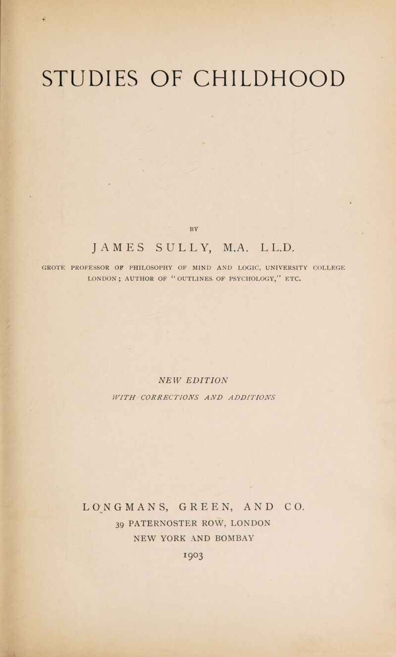 BY JAMES SULLY, M.A. L L.D. GROTE PROFESSOR OF PHILOSOPHY OF MIND AND LOGIC, UNIVERSITY COLLEGE LONDON; AUTHOR OF “OUTLINES OF PSYCHOLOGY,” ETC. NEW EDITION WITH CORRECTIONS AND ADDITIONS LONGMANS, GREEN, AND CO. 39 PATERNOSTER ROW, LONDON NEW YORK AND BOMBAY T9°3