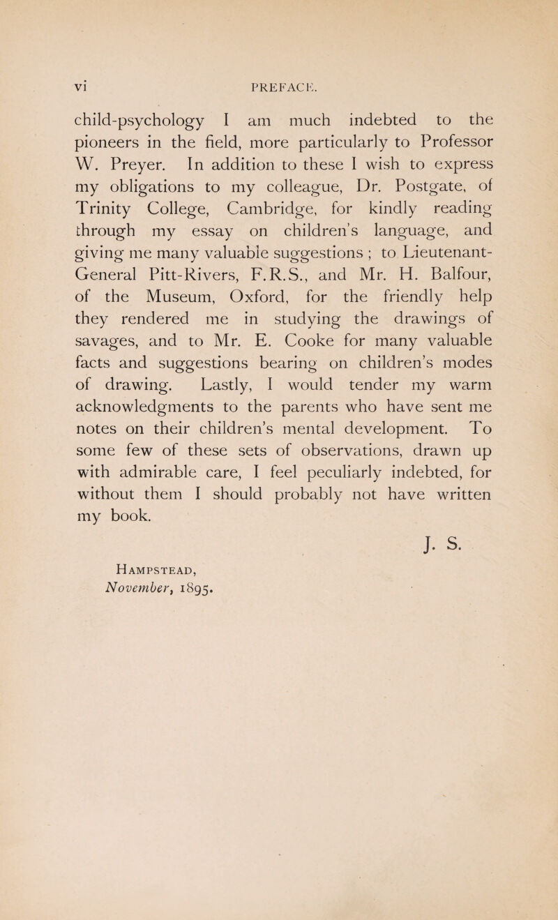 child-psychology I am much indebted to the pioneers in the field, more particularly to Professor W. Preyer. In addition to these I wish to express my obligations to my colleague, Dr. Postgate, of Trinity College, Cambridge, for kindly reading through my essay on children’s language, and giving me many valuable suggestions ; to Lieutenant- General Pitt-Rivers, F. R.S., and Mr. H. Balfour, of the Museum, Oxford, for the friendly help they rendered me in studying the drawings of savages, and to Mr. E. Cooke for many valuable facts and suggestions bearing on children’s modes of drawing. Lastly, I would tender my warm acknowledgments to the parents who have sent me notes on their children’s mental development. To some few of these sets of observations, drawn up with admirable care, I feel peculiarly indebted, for without them I should probably not have written my book. J. s. Hampstead, November, 1895.