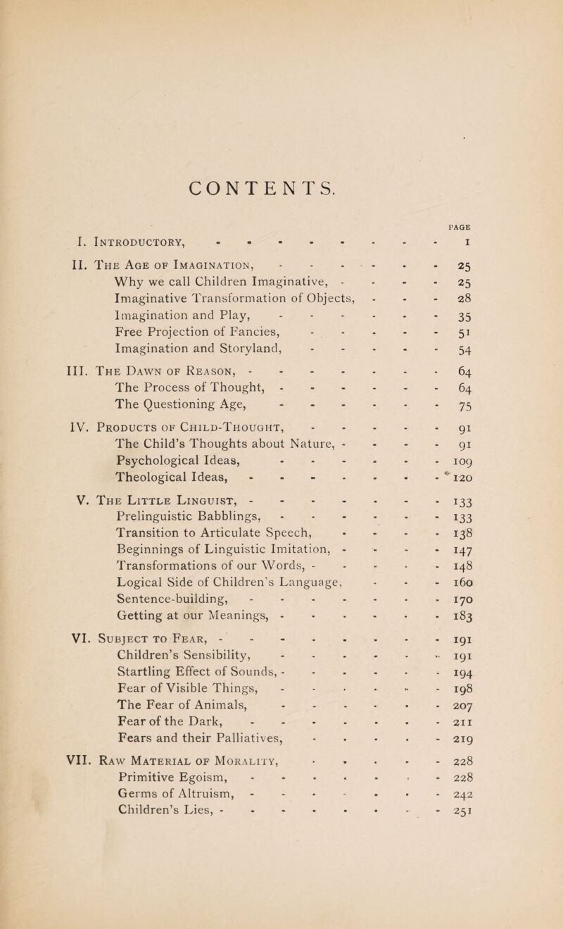 CONTENTS. I. Introductory,. II. The Age of Imagination, - Why we call Children Imaginative, - Imaginative Transformation of Objects, Imagination and Play, Free Projection of Fancies, Imagination and Storyland, III. The Dawn of Reason, .... The Process of Thought, The Questioning Age, - IV. Products of Child-Thought, The Child’s Thoughts about Nature, - Psychological Ideas, Theological Ideas, .... V. The Little Linguist, - Prelinguistic Babblings, Transition to Articulate Speech, Beginnings of Linguistic Imitation, - Transformations of our Words, - Logical Side of Children’s Language, Sentence-building, - Getting at our Meanings, - VI. Subject to Fear, Children’s Sensibility, Startling Effect of Sounds, - Fear of Visible Things, The Fear of Animals, Fear of the Dark, .... Fears and their Palliatives, VII. Raw Material of Morality, Primitive Egoism, .... Germs of Altruism, - Children’s Lies, ..... PAGE i 25 25 28 35 5i 54 64 64 75 9i 91 109 120 133 133 138 H7 148 160 170 183 191 191 194 198 207 211 - 219 - 228 - 228 - 242 - 251