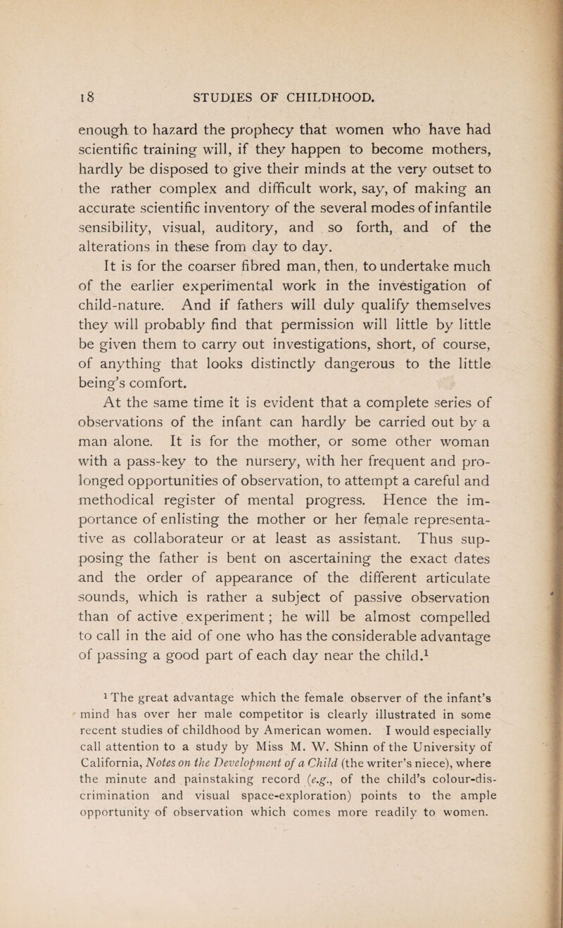 enough to hazard the prophecy that women who have had scientific training will, if they happen to become mothers, hardly be disposed to give their minds at the very outset to the rather complex and difficult work, say, of making an accurate scientific inventory of the several modes of infantile sensibility, visual, auditory, and so forth, and of the alterations in these from day to day. It is for the coarser fibred man, then, to undertake much of the earlier experimental work in the investigation of child-nature. And if fathers will duly qualify themselves they will probably find that permission will little by little be given them to carry out investigations, short, of course, of anything that looks distinctly dangerous to the little being’s comfort. At the same time it is evident that a complete series of observations of the infant can hardly be carried out by a man alone. It is for the mother, or some other woman with a pass-key to the nursery, with her frequent and pro¬ longed opportunities of observation, to attempt a careful and methodical register of mental progress. Hence the im¬ portance of enlisting the mother or her female representa¬ tive as collaborateur or at least as assistant. Thus sup¬ posing the father is bent on ascertaining the exact dates and the order of appearance of the different articulate sounds, which is rather a subject of passive observation than of active experiment; he will be almost compelled to call in the aid of one who has the considerable advantage of passing a good part of each day near the child.1 xThe great advantage which the female observer of the infant’s mind has over her male competitor is clearly illustrated in some recent studies of childhood by American women. I would especially call attention to a study by Miss M. W. Shinn of the University of California, Notes on the Development of a Child (the writer’s niece), where the minute and painstaking record (e.g., of the child’s colour-dis¬ crimination and visual space-exploration) points to the ample opportunity of observation which comes more readily to women.