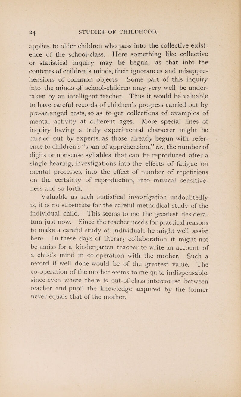 applies to older children who pass into the collective exist¬ ence of the school-class. Here something like collective or statistical inquiry may be begun, as that into the contents of children’s minds, their ignorances and misappre¬ hensions of common objects. Some part of this inquiry into the minds of school-children may very well be under¬ taken by an intelligent teacher. Thus it would be valuable to have careful records of children’s progress carried out by pre-arranged tests, so as to get collections of examples of mental activity at different ages. More special lines of inquiry having a truly experimental character might be carried out by experts, as those already begun with refer¬ ence to children’s “span of apprehension,” i.e.y the number of digits or nonsense syllables that can be reproduced after a single hearing, investigations into the effects of fatigue on mental processes, into the effect of number of repetitions on the certainty of reproduction, into musical sensitive¬ ness and so forth. Valuable as such statistical investigation undoubtedly is, it is no substitute for the careful methodical study of the individual child. This seems to me the greatest desidera¬ tum just now. Since the teacher needs for practical reasons to make a careful study of individuals he might well assist here. In these days of literary collaboration it might not be amiss for a kindergarten teacher to write an account of a child’s mind in co-operation with the mother. Such a record if well done would be of the greatest value. The co-operation of the mother seems to me quite indispensable, since even where there is out-of-class intercourse between teacher and pupil the knowledge acquired by the former never equals that of the mother.