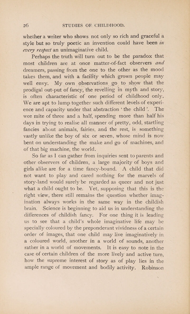 whether a writer who shows not only so rich and graceful a style but so truly poetic an invention could have been in every respect an unimaginative child. Perhaps the truth will turn out to be the paradox that most children are at once matter-of-fact observers and dreamers, passing from the one to the other as the mood takes them, and with a facility which grown people may well envy. My own observations go to show that the prodigal out-put of fancy, the revelling in myth and story, is often characteristic of one period of childhood only. We are apt to lump together such different levels of experi¬ ence and capacity under that abstraction ‘ the child \ The wee mite of three and a half, spending more than half his days in trying to realise all manner of pretty, odd, startling fancies about animals, fairies, and the rest, is something vastly unlike the boy of six or seven, whose mind is now bent on understanding the make and go of machines, and of that big machine, the world. So far as 1 can gather from inquiries sent to parents and other observers of children, a large majority of boys and girls alike are for a time fancy-bound. A child that did not want to play and cared nothing for the marvels of story-land would surely be regarded as queer and not just what a child ought to be. Yet, supposing that this is the right view, there still remains the question whether imag¬ ination always works in the same way in the childish brain. Science is beginning to aid us in understanding the differences of childish fancy. For one thing it is leading us to see that a child’s whole imaginative life may be specially coloured by the preponderant vividness of a certain order of images, that one child may live imaginatively in. a coloured world, another in a world of sounds, another rather in a world of movements. It is easy to note in the case of certain children of the more lively and active turn, how the supreme interest of story as of play lies in the ample range of movement and bodily activity. Robinson