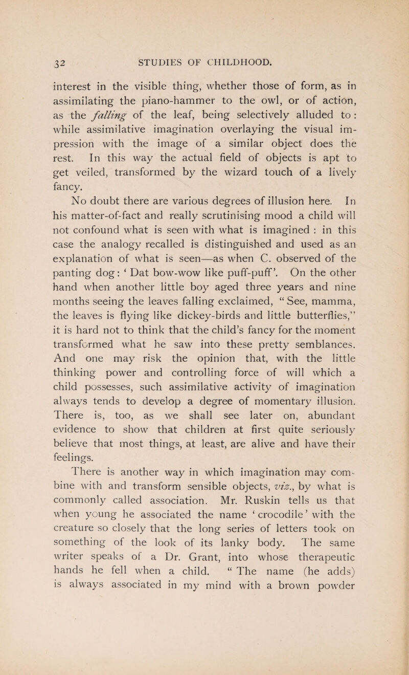 interest in the visible thing, whether those of form, as in assimilating the piano-hammer to the owl, or of action, as the falling of the leaf, being selectively alluded to : while assimilative imagination overlaying the visual im¬ pression with the image of a similar object does the rest. In this way the actual field of objects is apt to get veiled, transformed by the wizard touch of a lively fancy. No doubt there are various degrees of illusion here. In his matter-of-fact and really scrutinising mood a child will not confound what is seen with what is imagined : in this case the analogy recalled is distinguished and used as an explanation of what is seen—as when C. observed of the panting dog: ‘ Dat bow-wow like puff-puff’. On the other hand when another little boy aged three years and nine months seeing the leaves falling exclaimed, “ See, mamma, the leaves is flying like dickey-birds and little butterflies,” it is hard not to think that the child’s fancy for the moment transformed what he saw into these pretty semblances. And one may risk the opinion that, with the little thinking power and controlling force of will which a child possesses, such assimilative activity of imagination always tends to develop a degree of momentary illusion. There is, too, as we shall see later on, abundant evidence to show that children at first quite seriously believe that most things, at least, are alive and have their feelings. There is another way in which imagination may com¬ bine with and transform sensible objects, viz., by what is commonly called association. Mr. Ruskin tells us that when young he associated the name ‘ crocodile ’ with the creature so closely that the long series of letters took on something of the look of its lanky body. The same writer speaks of a Dr. Grant, into whose therapeutic hands he tell when a child. “ The name (he adds) is always associated in my mind with a brown powder