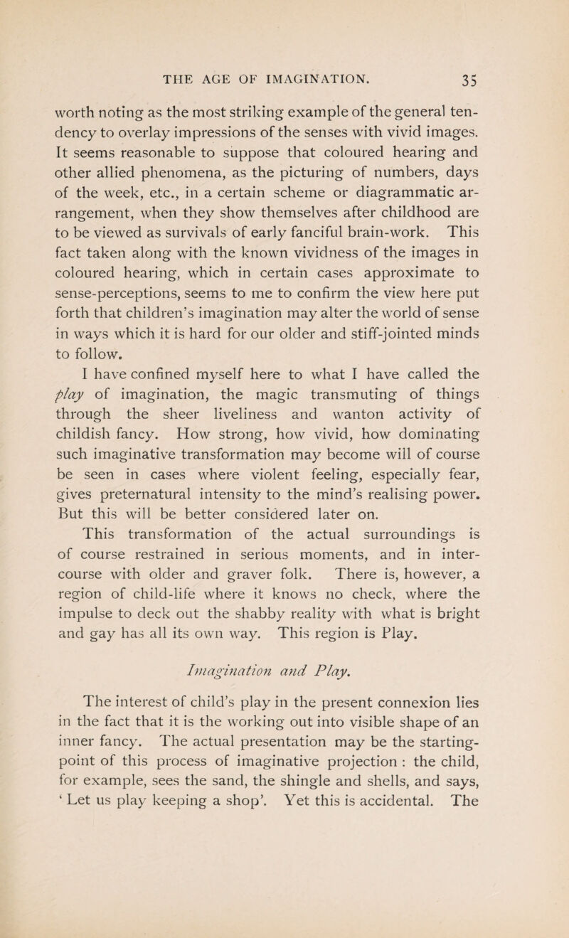 worth noting as the most striking example of the general ten¬ dency to overlay impressions of the senses with vivid images. It seems reasonable to suppose that coloured hearing and other allied phenomena, as the picturing of numbers, days of the week, etc., in a certain scheme or diagrammatic ar¬ rangement, when they show themselves after childhood are to be viewed as survivals of early fanciful brain-work. This fact taken along with the known vividness of the images in coloured hearing, which in certain cases approximate to sense-perceptions, seems to me to confirm the view here put forth that children’s imagination may alter the world of sense in ways which it is hard for our older and stiff-jointed minds to follow. I have confined myself here to what I have called the play of imagination, the magic transmuting of things through the sheer liveliness and wanton activity of childish fancy. How strong, how vivid, how dominating such imaginative transformation may become will of course be seen in cases where violent feeling, especially fear, gives preternatural intensity to the mind’s realising power. But this will be better considered later on. This transformation of the actual surroundings is of course restrained in serious moments, and in inter¬ course with older and graver folk. There is, however, a region of child-life where it knows no check, where the impulse to deck out the shabby reality with what is bright and gay has all its own way. This region is Play. Imagination and Play. The interest of child’s play in the present connexion lies in the fact that it is the working out into visible shape of an inner fancy. The actual presentation may be the starting- point of this process of imaginative projection : the child, for example, sees the sand, the shingle and shells, and says, ‘ Let us play keeping a shop’. Yet this is accidental. The