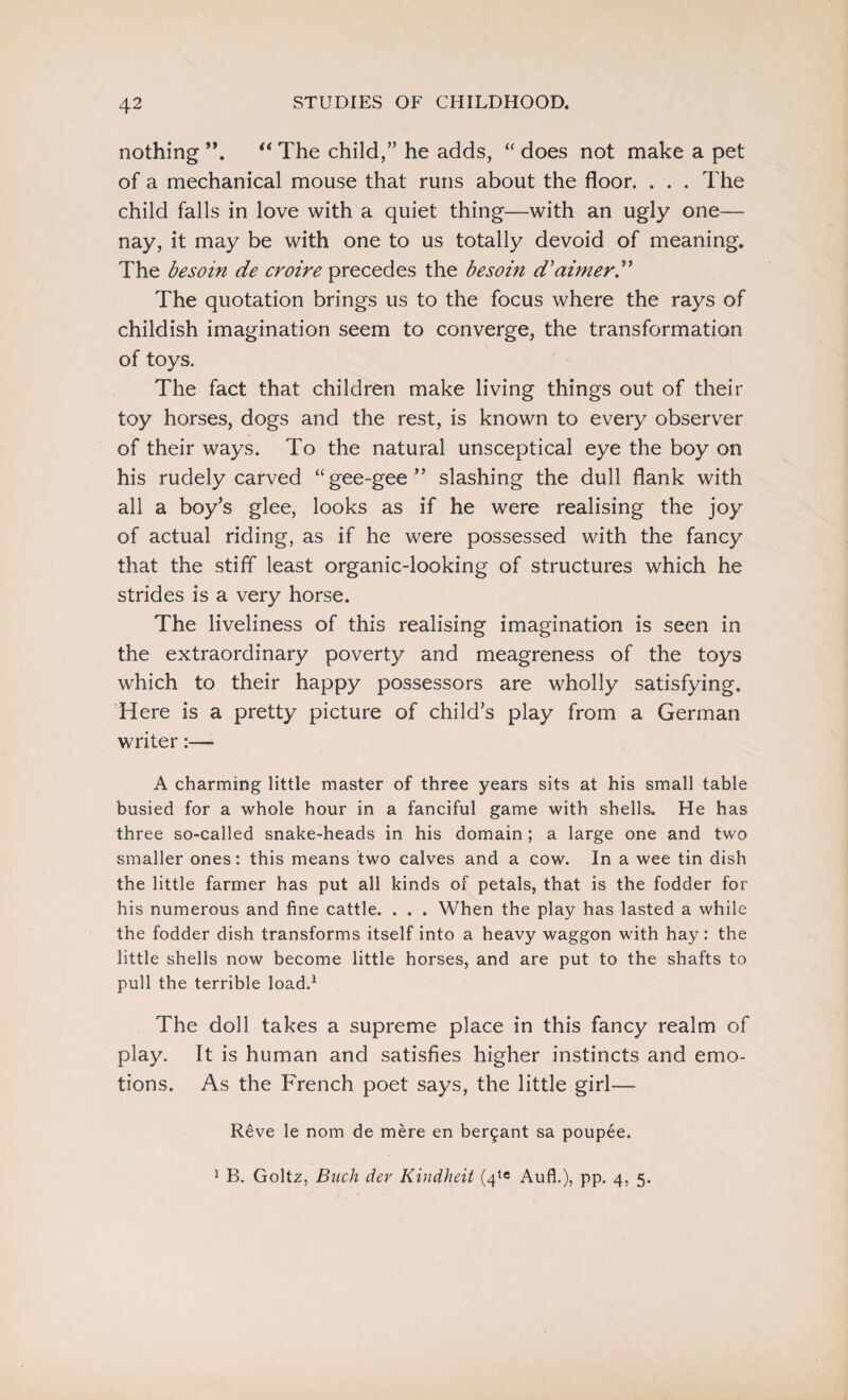 nothing ”. “ The child,” he adds, “ does not make a pet of a mechanical mouse that runs about the floor. . . . The child falls in love with a quiet thing—with an ugly one- nay, it may be with one to us totally devoid of meaning. The besoin de croire precedes the besoin d'aimer” The quotation brings us to the focus where the rays of childish imagination seem to converge, the transformation of toys. The fact that children make living things out of their toy horses, dogs and the rest, is known to every observer of their ways. To the natural unsceptical eye the boy on his rudely carved “gee-gee” slashing the dull flank with all a boy’s glee, looks as if he were realising the joy of actual riding, as if he were possessed with the fancy that the stiff least organic-looking of structures which he strides is a very horse. The liveliness of this realising imagination is seen in the extraordinary poverty and meagreness of the toys which to their happy possessors are wholly satisfying. Here is a pretty picture of child’s play from a German writer:— A charming little master of three years sits at his small table busied for a whole hour in a fanciful game with shells. He has three so-called snake-heads in his domain; a large one and two smaller ones: this means two calves and a cow. In a wee tin dish the little farmer has put all kinds of petals, that is the fodder for his numerous and fine cattle. . . . When the play has lasted a while the fodder dish transforms itself into a heavy waggon with hay: the little shells now become little horses, and are put to the shafts to pull the terrible load.1 The doll takes a supreme place in this fancy realm of play. It is human and satisfies higher instincts and emo¬ tions. As the French poet says, the little girl— Reve le nom de mere en bezant sa poupee. 1 B. Goltz, Buck dev Kindheit (4te Aufl.), pp. 4, 5.