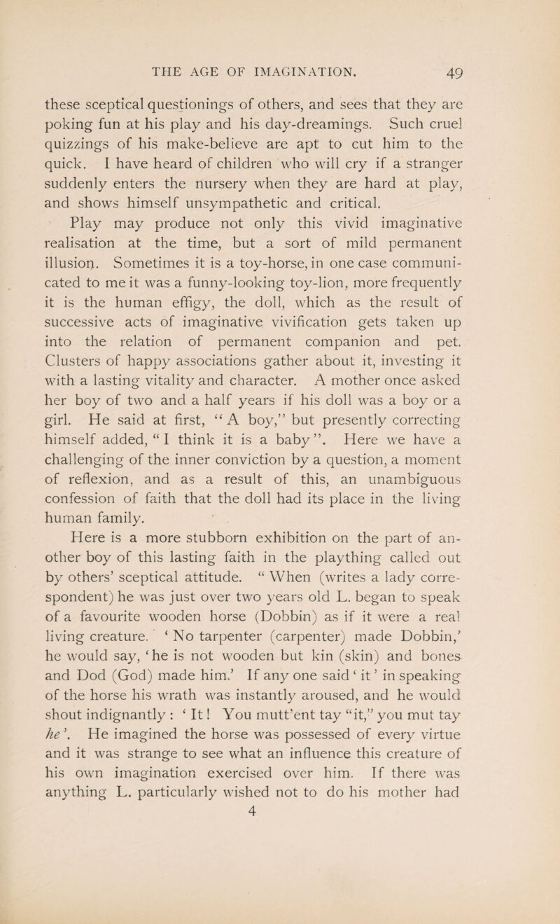 these sceptical questionings of others, and sees that they are poking fun at his play and his day-dreamings. Such cruel quizzings of his make-believe are apt to cut him to the quick. I have heard of children who will cry if a stranger suddenly enters the nursery when they are hard at play, and shows himself unsympathetic and critical. Play may produce not only this vivid imaginative realisation at the time, but a sort of mild permanent illusion. Sometimes it is a toy-horse, in one case communi¬ cated to me it was a funny-looking toy-lion, more frequently it is the human effigy, the doll, which as the result of successive acts of imaginative vivification gets taken up into the relation of permanent companion and pet. Clusters of happy associations gather about it, investing it with a lasting vitality and character. A mother once asked her boy of two and a half years if his doll was a boy or a girl. He said at first, “A boy,” but presently correcting himself added, “ I think it is a baby”. Here we have a challenging of the inner conviction by a question, a moment of reflexion, and as a result of this, an unambiguous confession of faith that the doll had its place in the living human family. Here is a more stubborn exhibition on the part of an¬ other boy of this lasting faith in the plaything called out by others’ sceptical attitude. “ When (writes a lady corre¬ spondent) he was just over two years old L. began to speak of a favourite wooden horse (Dobbin) as if it were a real living creature. ‘No tarpenter (carpenter) made Dobbin,’ he would say, ‘he is not wooden but kin (skin) and bones and Dod (God) made him.’ If any one said ‘ it ’ in speaking of the horse his wrath was instantly aroused, and he would shout indignantly : ‘ It! You mutt’ent tay “it,” you mut tay he ’. He imagined the horse was possessed of every virtue and it was strange to see what an influence this creature of his own imagination exercised over him. If there was anything L. particularly wished not to do his mother had 4