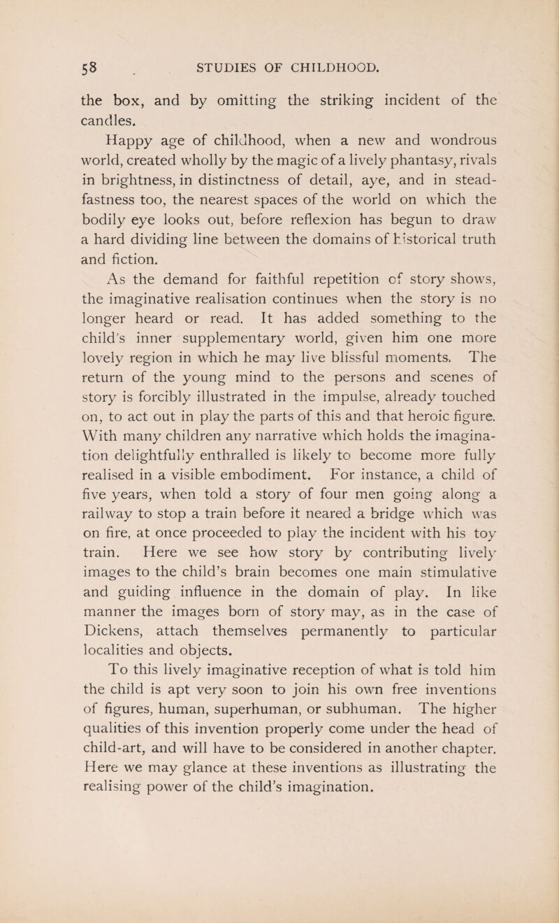 the box, and by omitting the striking incident of the candles. Happy age of childhood, when a new and wondrous world, created wholly by the magic of a lively phantasy, rivals in brightness, in distinctness of detail, aye, and in stead¬ fastness too, the nearest spaces of the world on which the bodily eye looks out, before reflexion has begun to draw a hard dividing line between the domains of historical truth and fiction. As the demand for faithful repetition of story shows, the imaginative realisation continues when the story is no longer heard or read. It has added something to the child's inner supplementary world, given him one more lovely region in which he may live blissful moments. The return of the young mind to the persons and scenes of story is forcibly illustrated in the impulse, already touched on, to act out in play the parts of this and that heroic figure. With many children any narrative which holds the imagina¬ tion delightfully enthralled is likely to become more fully realised in a visible embodiment. For instance, a child of five years, when told a story of four men going along a railway to stop a train before it neared a bridge which was on fire, at once proceeded to play the incident with his toy train. Here we see how story by contributing lively images to the child’s brain becomes one main stimulative and guiding influence in the domain of play. In like manner the images born of story may, as in the case of Dickens, attach themselves permanently to particular localities and objects. To this lively imaginative reception of what is told him the child is apt very soon to join his own free inventions of figures, human, superhuman, or subhuman. The higher qualities of this invention properly come under the head of child-art, and will have to be considered in another chapter. Here we may glance at these inventions as illustrating the realising power of the child’s imagination.