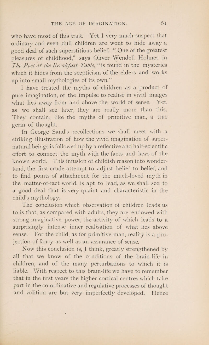 who have most of this trait. Yet I very much suspect that ordinary and even dull children are wont to hide away a good deal of such superstitious belief. “ One of the greatest pleasures of childhood,” says Oliver Wendell Holmes in The Poet at the Breakfast Table, is found in the mysteries which it hides from the scepticism of the elders and works up into small mythologies of its own.” I have treated the myths of children as a product of pure imagination, of the impulse to realise in vivid images what lies away from and above the world of sense. Yet, as we shall see later, they are really more than this. They contain, like the myths of primitive man, a true germ of thought. In George Sand’s recollections we shall meet with a striking illustration of how the vivid imagination of super¬ natural beings is followed up by a reflective and half-scientific effort to connect the myth with the facts and laws of the known world. This infusion of childish reason into wonder¬ land, the first crude attempt to adjust belief to belief, and to find points of attachment for the much-loved myth in the matter-of-fact world, is apt to lead, as we shall see, to a good deal that is very quaint and characteristic in the child’s mythology. The conclusion which observation of children leads us to is that, as compared with adults, they are endowed with strong imaginative power, the activity of which leads to a surprisingly intense inner realisation of what lies above sense. For the child, as for primitive man, reality is a pro¬ jection of fancy as well as an assurance of sense. Now this conclusion is, I think, greatly strengthened by all that we know of the conditions of the brain-life in children, and of the many perturbations to which it is liable. With respect to this brain-life we have to remember that in the first years the higher cortical centres which take part in the co-ordinative and regulative processes of thought and volition are but very imperfectly developed. Hence