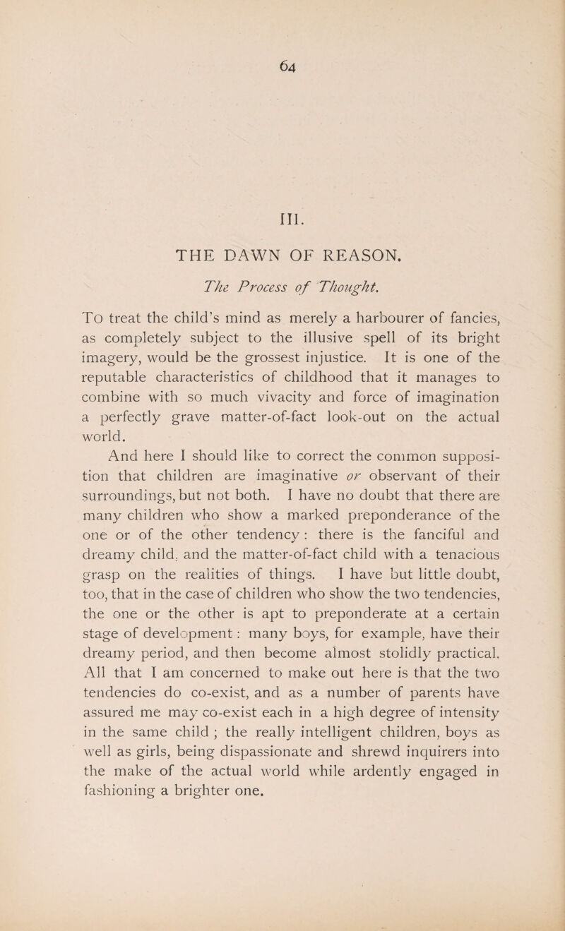 III. THE DAWN OF REASON. The Process of Thought. To treat the child’s mind as merely a harbourer of fancies, as completely subject to the illusive spell of its bright imagery, would be the grossest injustice. It is one of the reputable characteristics of childhood that it manages to combine with so much vivacity and force of imagination a perfectly grave matter-of-fact look-out on the actual world. And here I should like to correct the common supposi¬ tion that children are imaginative or observant of their surroundings, but not both. I have no doubt that there are many children who show a marked preponderance of the one or of the other tendency : there is the fanciful and dreamy child, and the matter-of-fact child with a tenacious grasp on the realities of things. I have but little doubt, too, that in the case of children who show the two tendencies, the one or the other is apt to preponderate at a certain stage of development: many boys, for example, have their dreamy period, and then become almost stolidly practical. All that I am concerned to make out here is that the two tendencies do co-exist, and as a number of parents have assured me may co-exist each in a high degree of intensity in the same child ; the really intelligent children, boys as well as girls, being dispassionate and shrewd inquirers into the make of the actual world while ardently engaged in fashioning a brighter one.