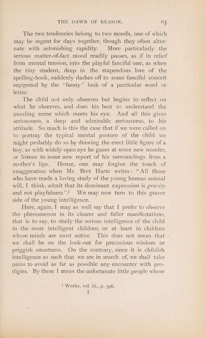 The two tendencies belong to two moods, one of which may be regent for days together, though they often alter¬ nate with astonishing rapidity. More particularly the serious matter-of-fact mood readily passes, as if in relief from mental tension, into the playful fanciful one, as when the tiny student, deep in the stupendous lore of the spelling-book, suddenly dashes off to some fanciful conceit suggested by the ‘ funny ’ look of a particular word or letter. The child not only observes but begins to reflect on what he observes, and does his best to understand the puzzling scene which meets his eye. And all this gives seriousness, a deep and admirable seriousness, to his attitude. So much is this the case that if we were called on to portray the typical mental posture of the child we might probably do so by drawing the erect little figure of a boy, as with widely open eye he gazes at some new wonder, or listens to some new report of his surroundings from a mother’s lips. Hence, one may forgive the touch of exaggeration when Mr. Bret Harte writes: “All those who have made a loving study of the young human animal will, I think, admit that its dominant expression is gravity and not playfulness”.1 We may now turn to this graver side of the young intelligence. Here, again, I may as well say that I prefer to observe the phenomenon in its clearer and fuller manifestations, that is to say, to study the serious intelligence of the child in the most intelligent children, or at least in children whose minds are most active. This does not mean that we shall be on the look-out for precocious wisdom or priggish smartness. On the contrary, since it is childish intelligence as such that we are in search of, we shall take pains to avoid as far as possible any encounter with pro¬ digies. By these I mean the unfortunate little people whose 1 Works, vol. iii., p. 396. 5