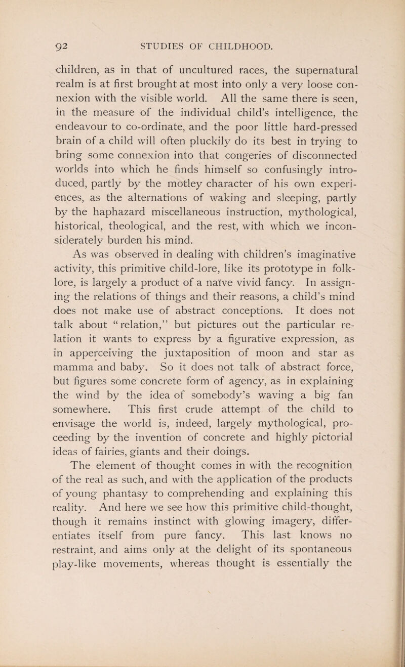 children, as in that of uncultured races, the supernatural realm is at first brought at most into only a very loose con¬ nexion with the visible world. All the same there is seen, in the measure of the individual child’s intelligence, the endeavour to co-ordinate, and the poor little hard-pressed brain of a child will often pluckily do its best in trying to bring some connexion into that congeries of disconnected worlds into which he finds himself so confusingly intro¬ duced, partly by the motley character of his own experi¬ ences, as the alternations of waking and sleeping, partly by the haphazard miscellaneous instruction, mythological, historical, theological, and the rest, with which we incon¬ siderately burden his mind. As was observed in dealing with children’s imaginative activity, this primitive child-lore, like its prototype in folk¬ lore, is largely a product of a naive vivid fancy. In assign¬ ing the relations of things and their reasons, a child’s mind does not make use of abstract conceptions. It does not talk about “relation,” but pictures out the particular re¬ lation it wants to express by a figurative expression, as in apperceiving the juxtaposition of moon and star as mamma and baby. So it does not talk of abstract force, but figures some concrete form of agency, as in explaining the wind by the idea of somebody’s waving a big fan somewhere. This first crude attempt of the child to envisage the world is, indeed, largely mythological, pro¬ ceeding by the invention of concrete and highly pictorial ideas of fairies, giants and their doings. The element of thought comes in with the recognition of the real as such, and with the application of the products of young phantasy to comprehending and explaining this reality. And here we see how this primitive child-thought, though it remains instinct with glowing imagery, differ¬ entiates itself from pure fancy. This last knows no restraint, and aims only at the delight of its spontaneous play-like movements, whereas thought is essentially the
