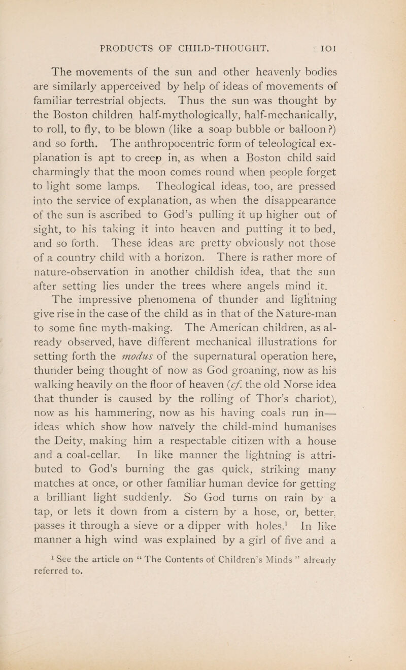 The movements of the sun and other heavenly bodies are similarly apperceived by help of ideas of movements of familiar terrestrial objects. Thus the sun was thought by the Boston children half-mythologically, half-mechanically, to roll, to fly, to be blown (like a soap bubble or balloon ?) and so forth. The anthropocentric form of teleological ex¬ planation is apt to creep in, as when a Boston child said charmingly that the moon comes round when people forget to light some lamps. Theological ideas, too, are pressed into the service of explanation, as when the disappearance of the sun is ascribed to God’s pulling it up higher out of sight, to his taking it into heaven and putting it to bed, and so forth. These ideas are pretty obviously not those of a country child with a horizon. There is rather more of nature-observation in another childish idea, that the sun after setting lies under the trees where angels mind it. The impressive phenomena of thunder and lightning give rise in the case of the child as in that of the Nature-man to some fine myth-making. The American children, as al¬ ready observed, have different mechanical illustrations for setting forth the modus of the supernatural operation here, thunder being thought of now as God groaning, now as his walking heavily on the floor of heaven (cf the old Norse idea that thunder is caused by the rolling of Thor’s chariot), now as his hammering, now as his having coals run in— ideas which show how naively the child-mind humanises the Deity, making him a respectable citizen with a house and a coal-cellar. In like manner the lightning is attri¬ buted to God’s burning the gas quick, striking many matches at once, or other familiar human device for getting a brilliant light suddenly. So God turns on rain by a tap, or lets it down from a cistern by a hose, or, better, passes it through a sieve or a dipper with holes.1 In like manner a high wind was explained by a girl of five and a 1 See the article on “ The Contents of Children’s Minds ” already referred to.