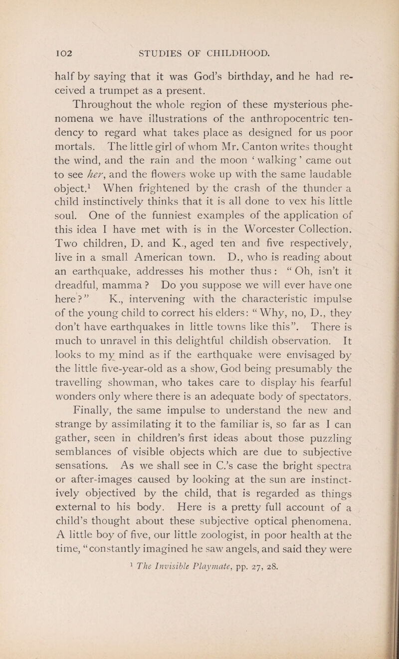 half by saying that it was God’s birthday, and he had re¬ ceived a trumpet as a present. Throughout the whole region of these mysterious phe¬ nomena we have illustrations of the anthropocentric ten¬ dency to regard what takes place as designed for us poor mortals. The little girl of whom Mr. Canton writes thought the wind, and the rain and the moon ‘walking ’ came out to see her, and the flowers woke up with the same laudable object.1 When frightened by the crash of the thunder a child instinctively thinks that it is all done to vex his little soul. One of the funniest examples of the application of this idea I have met with is in the Worcester Collection. Two children, D. and K., aged ten and five respectively, live in a small American town. D., who is reading about an earthquake, addresses his mother thus : “ Oh, isn’t it dreadful, mamma ? Do you suppose we will ever have one here ? ” K., intervening with the characteristic impulse of the young child to correct his elders: “ Why, no, D., they don’t have earthquakes in little towns like this”. There is much to unravel in this delightful childish observation. It looks to my mind as if the earthquake were envisaged by the little five-year-old as a show, God being presumably the travelling showman, who takes care to display his fearful wonders only where there is an adequate body of spectators. Finally, the same impulse to understand the new and strange by assimilating it to the familiar is, so far as I can gather, seen in children’s first ideas about those puzzling semblances of visible objects which are due to subjective sensations. As we shall see in C.’s case the bright spectra or after-images caused by looking at the sun are instinct¬ ively objectived by the child, that is regarded as things external to his body. Here is a pretty full account of a child’s thought about these subjective optical phenomena. A little boy of five, our little zoologist, in poor health at the time, “constantly imagined he saw angels, and said they were 1 The Invisible Playmate, pp. 27, 28.
