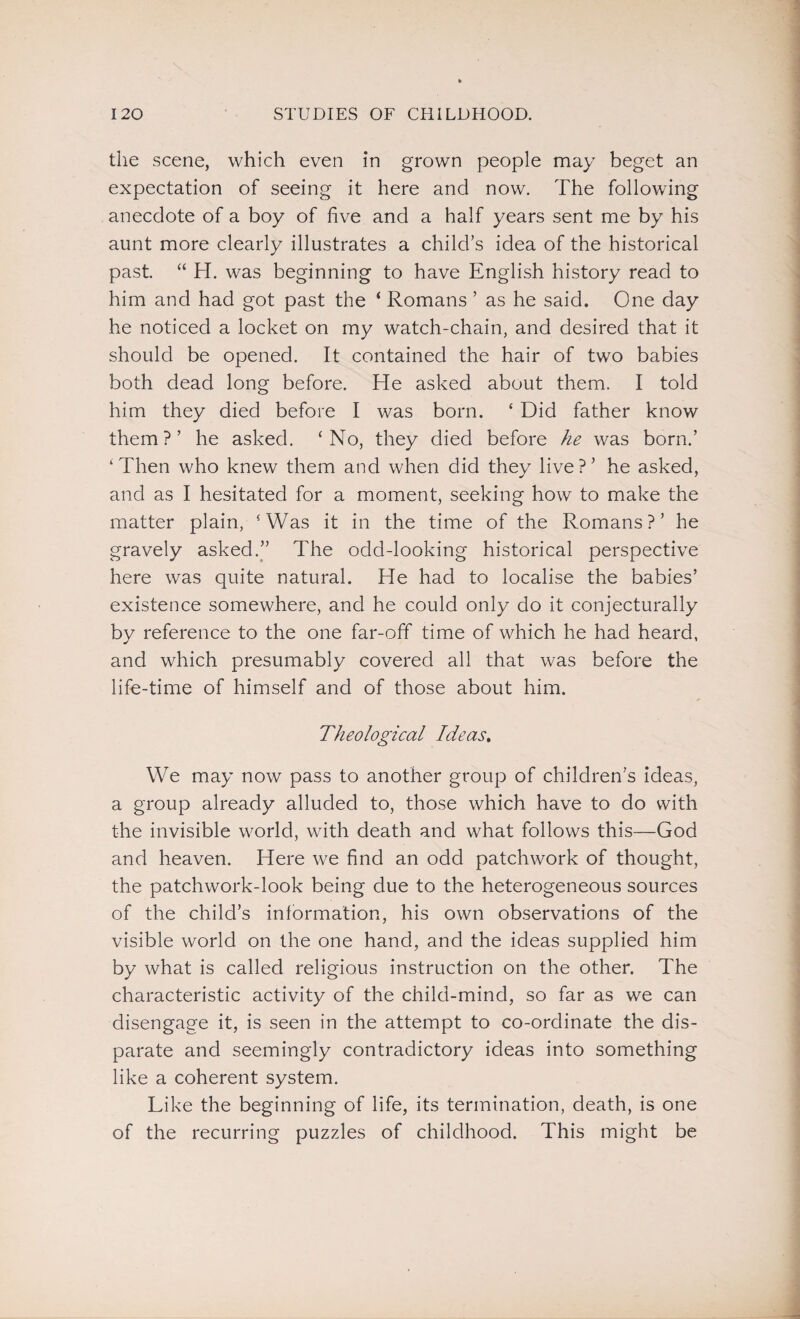 the scene, which even in grown people may beget an expectation of seeing it here and now. The following anecdote of a boy of five and a half years sent me by his aunt more clearly illustrates a child’s idea of the historical past. “ H. was beginning to have English history read to him and had got past the ‘ Romans ’ as he said. One day he noticed a locket on my watch-chain, and desired that it should be opened. It contained the hair of two babies both dead long before. He asked about them. I told him they died before I was born. ‘ Did father know them?’ he asked. ‘No, they died before he was born.’ ‘Then who knew them and when did they live?’ he asked, and as I hesitated for a moment, seeking how to make the matter plain, ‘Was it in the time of the Romans?’ he gravely asked.” The odd-looking historical perspective here was quite natural. He had to localise the babies’ existence somewhere, and he could only do it conjecturally by reference to the one far-off time of which he had heard, and which presumably covered all that was before the life-time of himself and of those about him. Theological Ideas. We may now pass to another group of children's ideas, a group already alluded to, those which have to do with the invisible world, with death and what follows this—God and heaven. Here we find an odd patchwork of thought, the patchwork-look being due to the heterogeneous sources of the child’s information, his own observations of the visible world on the one hand, and the ideas supplied him by what is called religious instruction on the other. The characteristic activity of the chilct-mind, so far as we can disengage it, is seen in the attempt to co-ordinate the dis¬ parate and seemingly contradictory ideas into something like a coherent system. Like the beginning of life, its termination, death, is one of the recurring puzzles of childhood. This might be