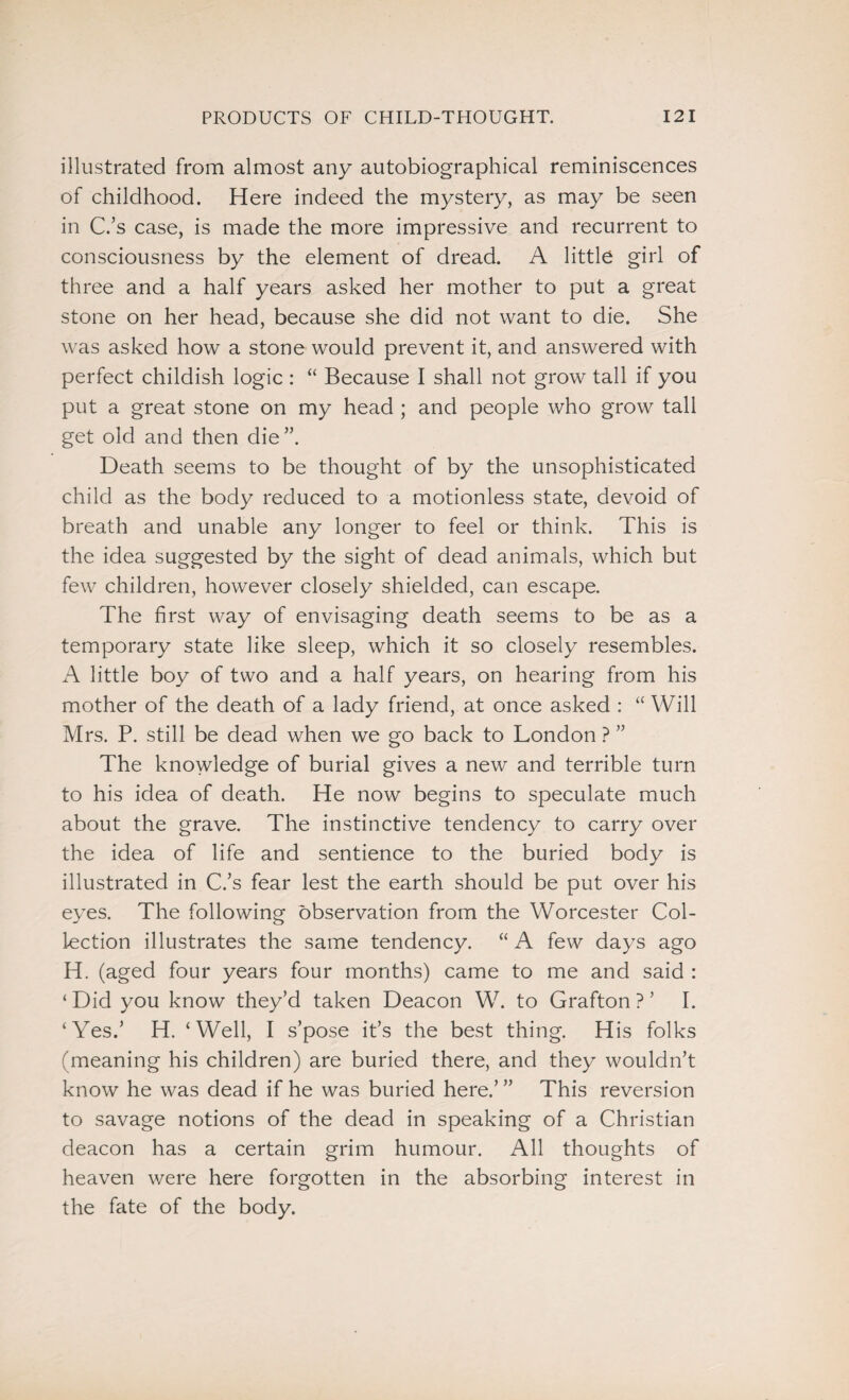 illustrated from almost any autobiographical reminiscences of childhood. Here indeed the mystery, as may be seen in C.’s case, is made the more impressive and recurrent to consciousness by the element of dread. A little girl of three and a half years asked her mother to put a great stone on her head, because she did not want to die. She was asked how a stone would prevent it, and answered with perfect childish logic : “ Because I shall not grow tall if you put a great stone on my head ; and people who grow tall get old and then die”. Death seems to be thought of by the unsophisticated child as the body reduced to a motionless state, devoid of breath and unable any longer to feel or think. This is the idea suggested by the sight of dead animals, which but few children, however closely shielded, can escape. The first way of envisaging death seems to be as a temporary state like sleep, which it so closely resembles. A little boy of two and a half years, on hearing from his mother of the death of a lady friend, at once asked : “ Will Mrs. P. still be dead when we go back to London ? ” The knowledge of burial gives a new and terrible turn to his idea of death. He now begins to speculate much about the grave. The instinctive tendency to carry over the idea of life and sentience to the buried body is illustrated in C.’s fear lest the earth should be put over his eyes. The following observation from the Worcester Col¬ lection illustrates the same tendency. “ A few days ago H. (aged four years four months) came to me and said : ‘ Did you know they’d taken Deacon W. to Grafton ? ’ I. ‘Yes.’ H. ‘Well, I s’pose it’s the best thing. His folks (meaning his children) are buried there, and they wouldn’t know he was dead if he was buried here.’ ” This reversion to savage notions of the dead in speaking of a Christian deacon has a certain grim humour. All thoughts of heaven were here forgotten in the absorbing interest in the fate of the body.
