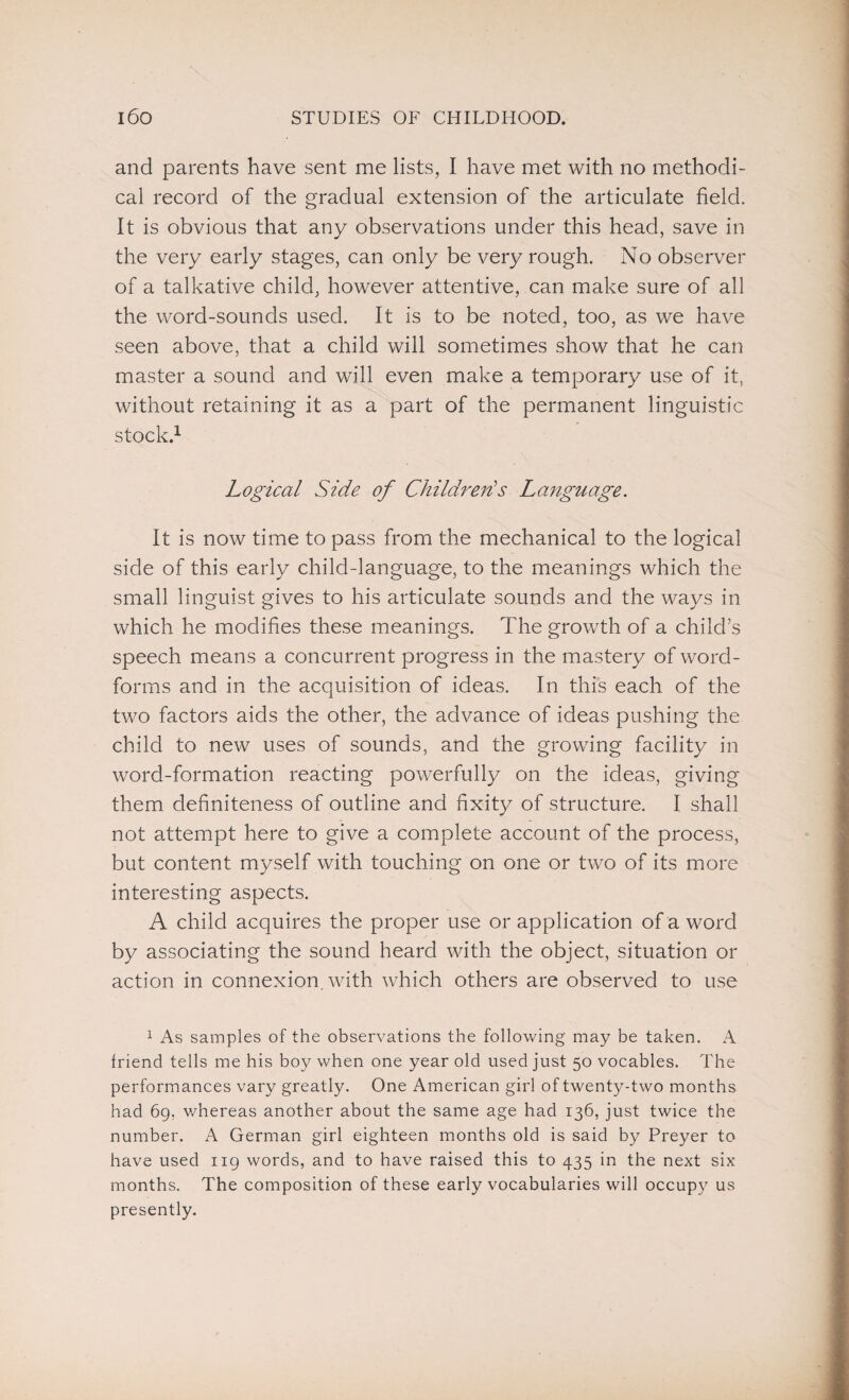 and parents have sent me lists, I have met with no methodi¬ cal record of the gradual extension of the articulate field. It is obvious that any observations under this head, save in the very early stages, can only be very rough. No observer of a talkative child, however attentive, can make sure of all the word-sounds used. It is to be noted, too, as we have seen above, that a child will sometimes show that he can master a sound and will even make a temporary use of it, without retaining it as a part of the permanent linguistic stock.1 Logical Side of Children's Language. It is now time to pass from the mechanical to the logical side of this early child-language, to the meanings which the small linguist gives to his articulate sounds and the ways in which he modifies these meanings. The growth of a child’s speech means a concurrent progress in the mastery of word- forms and in the acquisition of ideas. In this each of the two factors aids the other, the advance of ideas pushing the child to new uses of sounds, and the growing facility in word-formation reacting powerfully on the ideas, giving them definiteness of outline and fixity of structure. I shall not attempt here to give a complete account of the process, but content myself with touching on one or two of its more interesting aspects. A child acquires the proper use or application of a word by associating the sound heard with the object, situation or action in connexion, with which others are observed to use 1 As samples of the observations the following may be taken. A friend tells me his boy when one year old used just 50 vocables. The performances vary greatly. One American girl of twenty-two months had 69. whereas another about the same age had 136, just twice the number. A German girl eighteen months old is said by Preyer to have used ng words, and to have raised this to 435 in the next six months. The composition of these early vocabularies will occupy us presently.