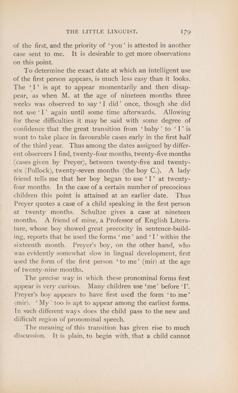 of the first, and the priority of ‘ you ’ is attested in another case sent to me. It is desirable to get more observations on this point. To determine the exact date at which an intelligent use of the first person appears, is much less easy than it looks. The ‘ I ’ is apt to appear momentarily and then disap¬ pear, as when M. at the age of nineteen months three weeks was observed to say ‘ I did ’ once, though she did not use ‘ I ’ again until some time afterwards. Allowing for these difficulties it may be said with some degree of confidence that the great transition from ‘ baby ’to ‘ I ’ is wont to take place in favourable cases early in the first half of the third year. Thus among the dates assigned by differ¬ ent observers I find, twenty-four months, twenty-five months (cases given by Preyer), between twenty-five and twenty- six (Pollock), twenty-seven months (the boy C.). A lady friend tells me that her boy began to use ‘ I ’ at twenty- four months. In the case of a certain number of precocious children this point is attained at an earlier date. Thus Preyer quotes a case of a child speaking in the first person at twenty months. Schultze gives a case at nineteen months. A friend of mine, a Professor of English Litera¬ ture, whose boy showed great precocity in sentence-build¬ ing, reports that he used the forms ‘ me ’ and ‘ I ’ within the sixteenth month. Preyer’s boy, on the other hand, who was evidently somewhat slow in lingual development, first used the form of the first person ‘ to me ’ (mil*) at the age of twenty-nine months. The precise way in which these pronominal forms first appear is very curious. Many children use ‘me’ before T\ Preyer’s boy appears to have first used the form ‘to me’ (mir). ‘ My : too is apt to appear among the earliest forms. In such different ways does the child pass to the new and difficult region of pronominal speech. The meaning of this transition has given rise to much discussion. It is plain, to begin with, that a child cannot