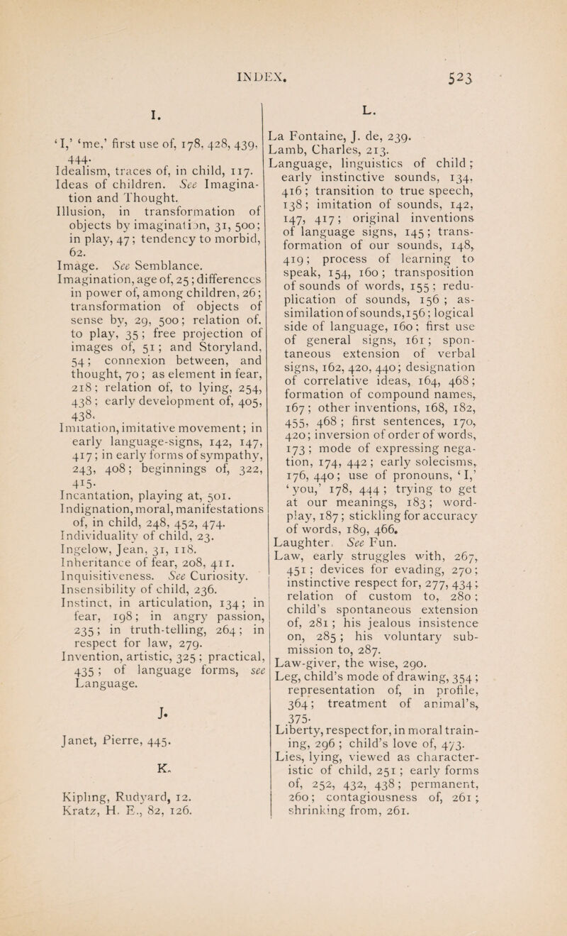 I. ‘ I,’ ‘me,’ first use of, 178. 428, 439, 444* Idealism, traces of, in child, 117. Ideas of children. See Imagina¬ tion and Thought. Illusion, in transformation of objects by imagination, 31, 500; in play, 47; tendency to morbid, 62. Image. See Semblance. Imagination, age of, 25; differences in power of, among children, 26; transformation of objects of sense by, 29, 500; relation of. to play, 35 ; free projection of images of, 51; and Storyland, 54; connexion between, and thought, 70 ; as element in fear, 218; relation of, to lying, 254, 438 ; early development of, 405, 438‘. Imitation,imitative movement; in early language-signs, 142, 147, 417 ; in early forms of sympathy, 243, 408; beginnings of, 322, -D5* Incantation, playing at, 501. Indignation, moral, manifestations of, in child, 248, 452, 474. Individuality of child, 23. Ingelow, Jean, 31, 118. Inheritance of fear, 208, 411. Inquisitiveness. See Curiosity. Insensibility of child, 236. Instinct, in articulation, 134; in fear, 198; in angry passion, 235; in truth-telling, 264; in respect for law, 279. Invention, artistic, 325 ; practical, 435 ; of language forms, see Language. J. Janet, Pierre, 445. K„ Kipling, Rudvard, 12. Kratz, H, E., 82, 126. L. La Fontaine, J. de, 239. Lamb, Charles, 213. Language, linguistics of child; early instinctive sounds, 134, 416 ; transition to true speech, 138; imitation of sounds, 142, 147, 417; original inventions of language signs, 145 ; trans¬ formation of our sounds, 148, 419; process of learning to speak, 154, 160; transposition of sounds of words, 155 ; redu¬ plication of sounds, 156 ; as¬ similation of sounds,156; logical side of language, 160; first use of general signs, 161 ; spon¬ taneous extension of verbal signs, 162, 420, 440; designation of correlative ideas, 164, 468; formation of compound names, 167; other inventions, 168, 182, 455, 468 ; first sentences, 170, 420; inversion of order of words, 173 ; mode of expressing nega¬ tion, 174, 442 ; early solecisms, 176, 440; use of pronouns, ‘I,’ ‘you,’ 178, 444; trying to get at our meanings, 183; word¬ play, 187; stickling for accuracy of words, 189, 466. Laughter, See Fun. Law, early struggles with, 267, 451; devices for evading, 270; instinctive respect for, 277, 434; relation of custom to, 280 ; child’s spontaneous extension of, 281 ; his jealous insistence on, 285 ; his voluntary sub¬ mission to, 287. Law-giver, the wise, 290. Leg, child’s mode of drawing, 354 ; representation of, in profile, 364; treatment of animal’s, 375- Liberty, respect for, in moral train¬ ing, 296 ; child’s love of, 473. Lies, lying, viewed as character¬ istic of child, 251 ; early forms of, 252, 432, 438; permanent, 260; contagiousness of, 261;. shrinking from, 261.