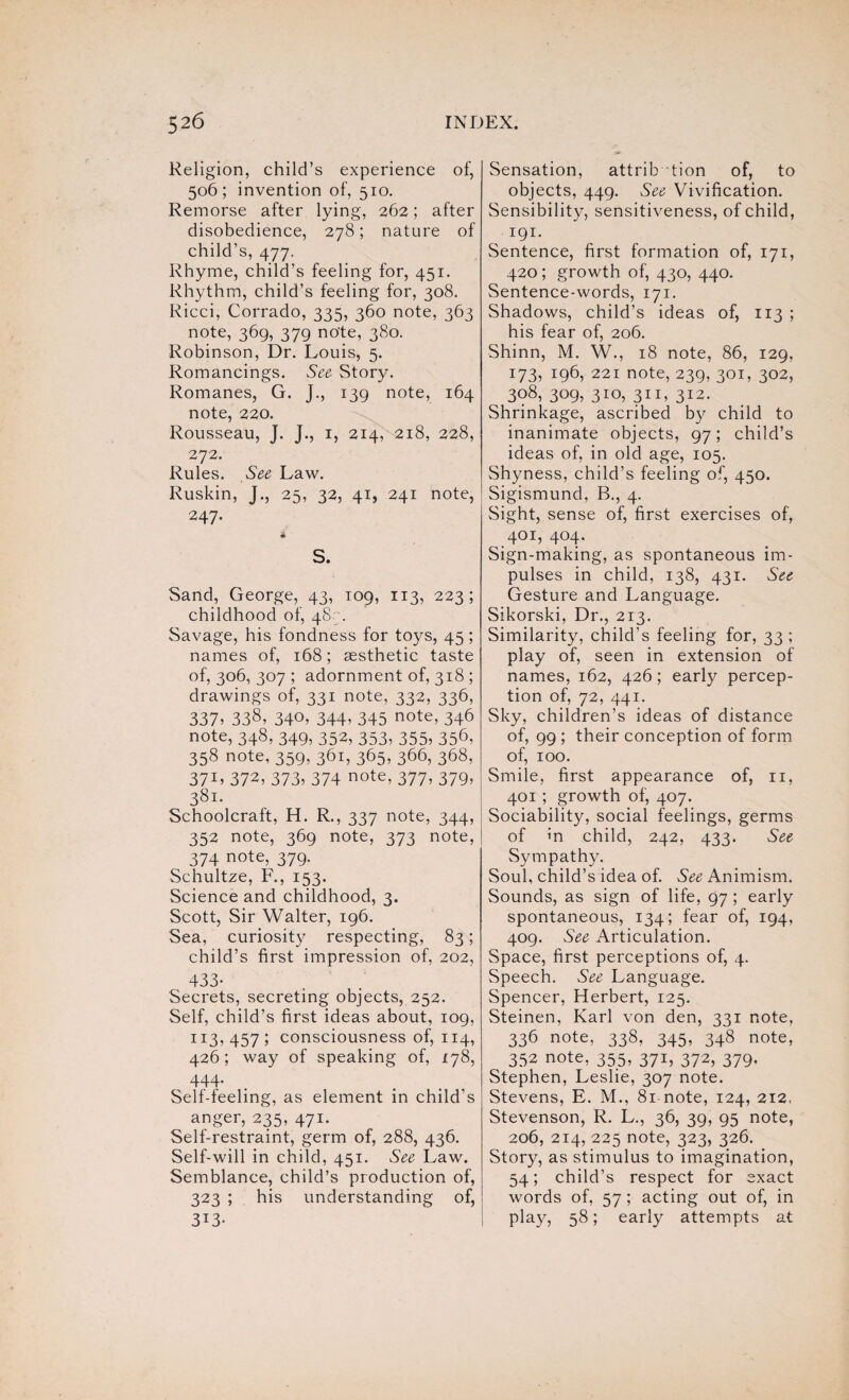 Religion, child’s experience of, 506; invention of, 510. Remorse after lying, 262; after disobedience, 278; nature of child’s, 477. Rhyme, child’s feeling for, 451. Rhythm, child’s feeling for, 308. Ricci, Corrado, 335, 360 note, 363 note, 369, 379 note, 380. Robinson, Dr. Louis, 5. Romancings. See Story. Romanes, G. J., 139 note, 164 note, 220. Rousseau, J. J., 1, 214, 218, 228, 272. Rules. See Law. Ruskin, J., 25, 32, 41, 241 note, 247. S. Sand, George, 43, 109, 113, 223; childhood of, 487. Savage, his fondness for toys, 45; names of, 168; aesthetic taste of, 306, 307 ; adornment of, 318 ; drawings of, 331 note, 332, 336, 337> 338, 34°> 344> 345 note> 346 note, 348, 349, 352, 353, 355, 356, 358 note, 359, 361, 365, 366, 368, 3715 372, 373, 374 note, 377, 379, 381. Schoolcraft, H. R., 337 note, 344, 352 note, 369 note, 373 note, 374 note, 379. Schultze, F., 153. Science and childhood, 3. Scott, Sir Walter, 196. Sea, curiosity respecting, 83; child’s first impression of, 202, 433- Secrets, secreting objects, 252. Self, child’s first ideas about, 109, 113, 457 ; consciousness of, 114, 426; way of speaking of, 178, 444- Self-feeling, as element in child’s anger, 235, 471. Self-restraint, germ of, 288, 436. Self-will in child, 451. See Law. Semblance, child’s production of, 323 ; his understanding of, 313- Sensation, attribution of, to objects, 449. See Vivification. Sensibility, sensitiveness, of child, 191. Sentence, first formation of, 171, 420; growth of, 430, 440. Sentence-words, 171. Shadows, child’s ideas of, 113 ; his fear of, 206. Shinn, M. W., 18 note, 86, 129, 173, 196, 221 note, 239, 301, 302, 308, 309, 310, 311, 312. Shrinkage, ascribed by child to inanimate objects, 97; child’s ideas of, in old age, 105. Shyness, child’s feeling of, 450. Sigismund, B., 4. Sight, sense of, first exercises of, 401, 404. Sign-making, as spontaneous im¬ pulses in child, 138, 431. See Gesture and Language. Sikorski, Dr., 213. Similarity, child’s feeling for, 33 ; play of, seen in extension of names, 162, 426; early percep¬ tion of, 72, 441. Sky, children’s ideas of distance of, 99 ; their conception of form of, 100. Smile, first appearance of, 11, 401 ; growth of, 407. Sociability, social feelings, germs of m child, 242, 433. See Sympathy. Soul, child’s idea of. See Animism. Sounds, as sign of life, 97 ; early spontaneous, 134; fear of, 194, 409. See Articulation. Space, first perceptions of, 4. Speech. See Language. Spencer, Herbert, 125. Steinen, Karl von den, 331 note, 336 note, 338, 345, 348 note, 352 note, 355, 371, 372, 379. Stephen, Leslie, 307 note. Stevens, E. M., 81 note, 124, 212. Stevenson, R. L., 36, 39, 95 note, 206, 214, 225 note, 323, 326. Story, as stimulus to imagination, 54; child’s respect for exact words of, 57 ; acting out of, in play, 58; early attempts at