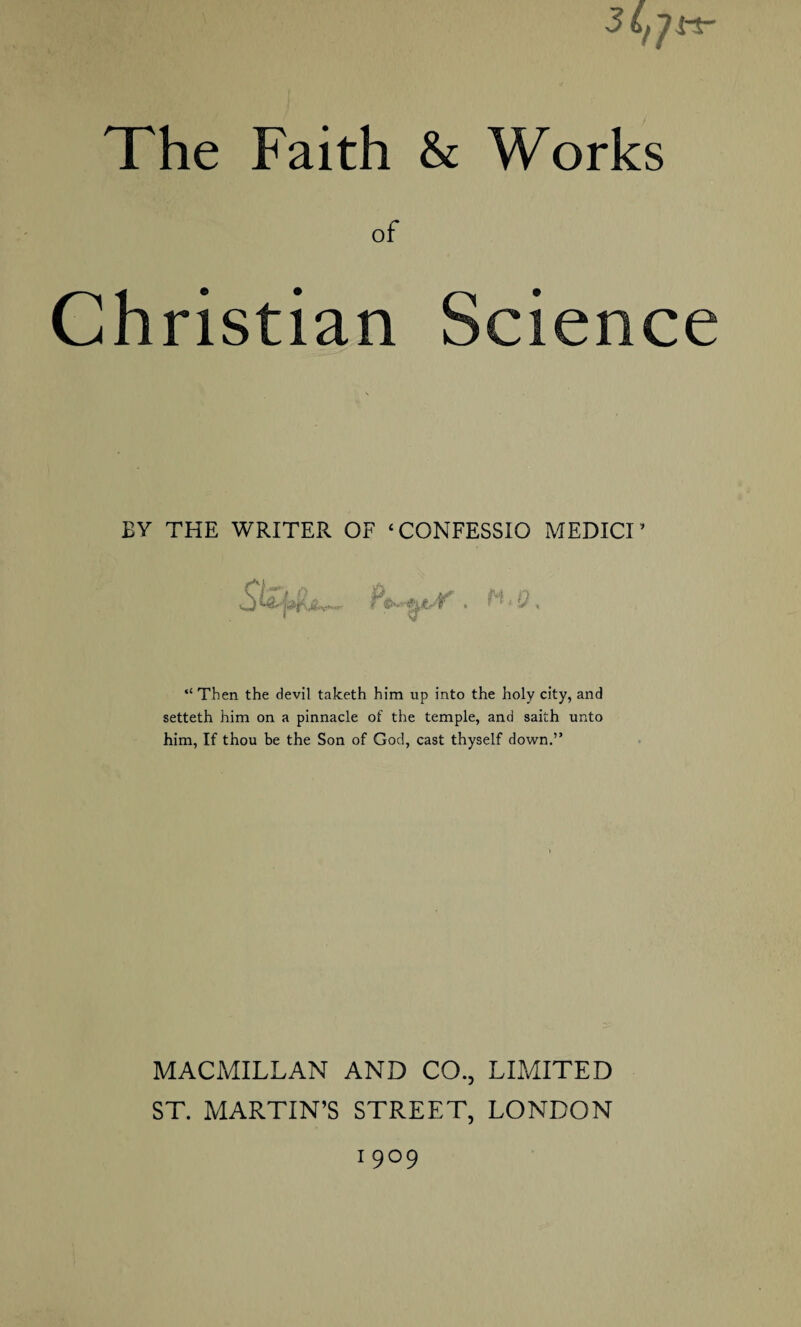 of Christian Science EY THE WRITER OF ‘CONFESSIO MEDICI * . n.Q, “ Then the devil taketh him up into the holy city, and setteth him on a pinnacle of the temple, and saith unto him, If thou be the Son of God, cast thyself down.” MACMILLAN AND CO., LIMITED ST. MARTIN’S STREET, LONDON