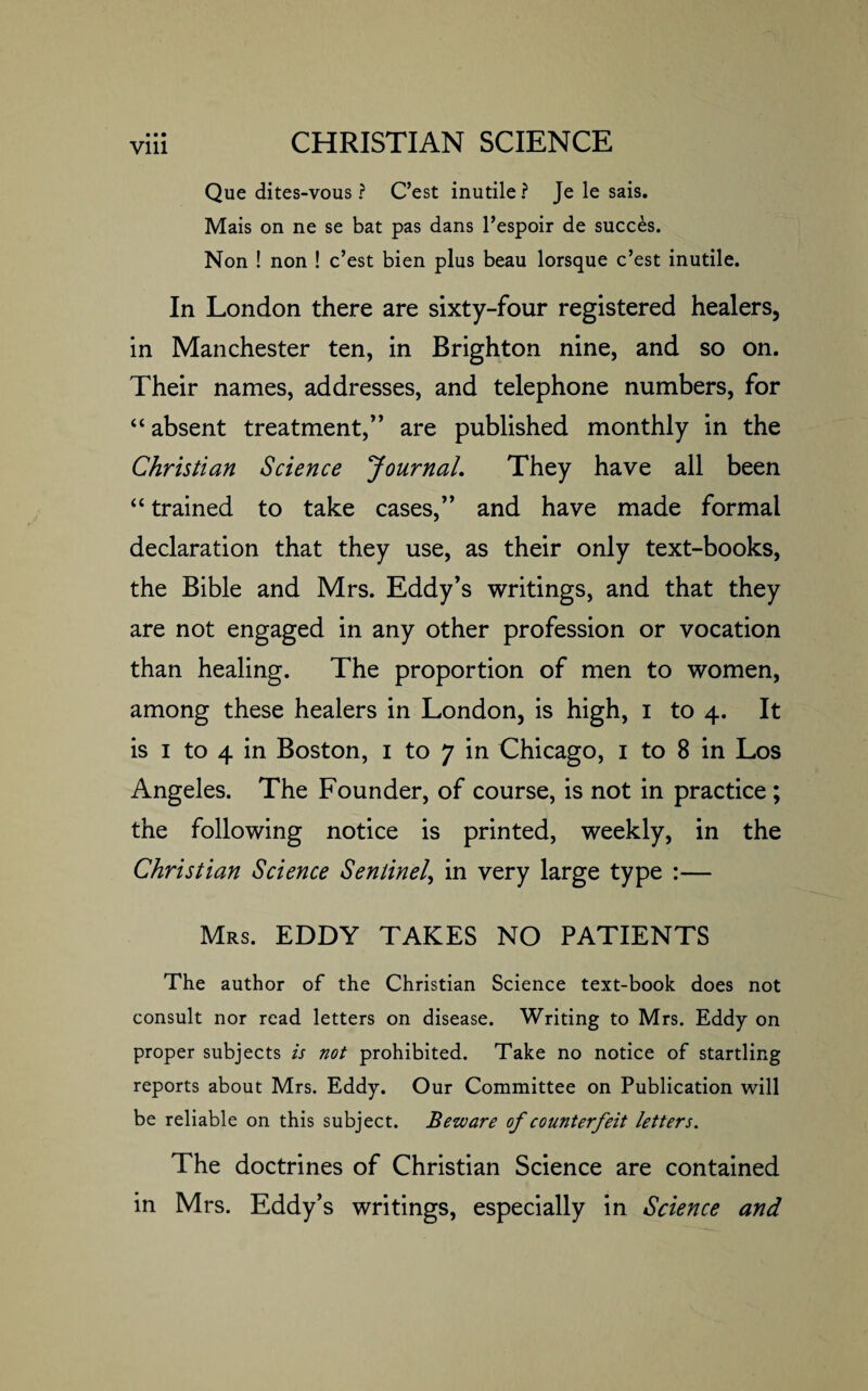 Que dites-vous ? C’est inutile? Je le sais. Mais on ne se bat pas dans l’espoir de succes. Non ! non ! c’est bien plus beau lorsque c’est inutile. In London there are sixty-four registered healers, in Manchester ten, in Brighton nine, and so on. Their names, addresses, and telephone numbers, for “ absent treatment,” are published monthly in the Christian Science Journal. They have all been “ trained to take cases,” and have made formal declaration that they use, as their only text-books, the Bible and Mrs. Eddy’s writings, and that they are not engaged in any other profession or vocation than healing. The proportion of men to women, among these healers in London, is high, i to 4. It is 1 to 4 in Boston, 1 to 7 in Chicago, 1 to 8 in Los Angeles. The Founder, of course, is not in practice ; the following notice is printed, weekly, in the Christian Science Sentinel, in very large type :— Mrs. EDDY TAKES NO PATIENTS The author of the Christian Science text-book does not consult nor read letters on disease. Writing to Mrs. Eddy on proper subjects is not prohibited. Take no notice of startling reports about Mrs. Eddy. Our Committee on Publication will be reliable on this subject. Beware of counterfeit letters. The doctrines of Christian Science are contained in Mrs. Eddy’s writings, especially in Science and