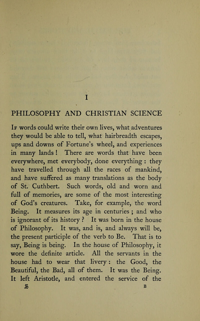 PHILOSOPHY AND CHRISTIAN SCIENCE If words could write their own lives, what adventures they would be able to tell, what hairbreadth escapes, ups and downs of Fortune’s wheel, and experiences in many lands ! There are words that have been everywhere, met everybody, done everything : they have travelled through all the races of mankind, and have suffered as many translations as the body of St. Cuthbert. Such words, old and worn and full of memories, are some of the most interesting of God’s creatures. Take, for example, the word Being. It measures its age in centuries ; and who is ignorant of its history ? It was born in the house of Philosophy. It was, and is, and always will be, the present participle of the verb to Be. That is to say, Being is being. In the house of Philosophy, it wore the definite article. All the servants in the house had to wear that livery: the Good, the Beautiful, the Bad, all of them. It was the Being. It left Aristode, and entered the service of the S> B