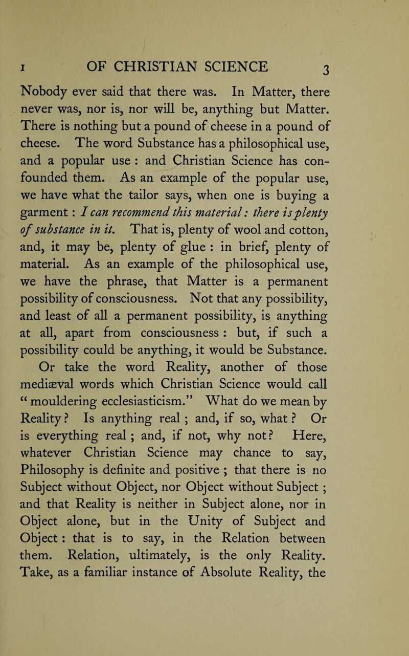 Nobody ever said that there was. In Matter, there never was, nor is, nor will be, anything but Matter. There is nothing but a pound of cheese in a pound of cheese. The word Substance has a philosophical use, and a popular use : and Christian Science has con¬ founded them. As an example of the popular use, we have what the tailor says, when one is buying a garment: I can recommend this material: there is plenty of substance in it. That is, plenty of wool and cotton, and, it may be, plenty of glue : in brief, plenty of material. As an example of the philosophical use, we have the phrase, that Matter is a permanent possibility of consciousness. Not that any possibility, and least of all a permanent possibility, is anything at all, apart from consciousness : but, if such a possibility could be anything, it would be Substance. Or take the word Reality, another of those mediaeval words which Christian Science would call cc mouldering ecclesiasticism.” What do we mean by Reality ? Is anything real; and, if so, what ? Or is everything real; and, if not, why not? Here, whatever Christian Science may chance to say, Philosophy is definite and positive ; that there is no Subject without Object, nor Object without Subject; and that Reality is neither in Subject alone, nor in Object alone, but in the Unity of Subject and Object: that is to say, in the Relation between them. Relation, ultimately, is the only Reality. Take, as a familiar instance of Absolute Reality, the