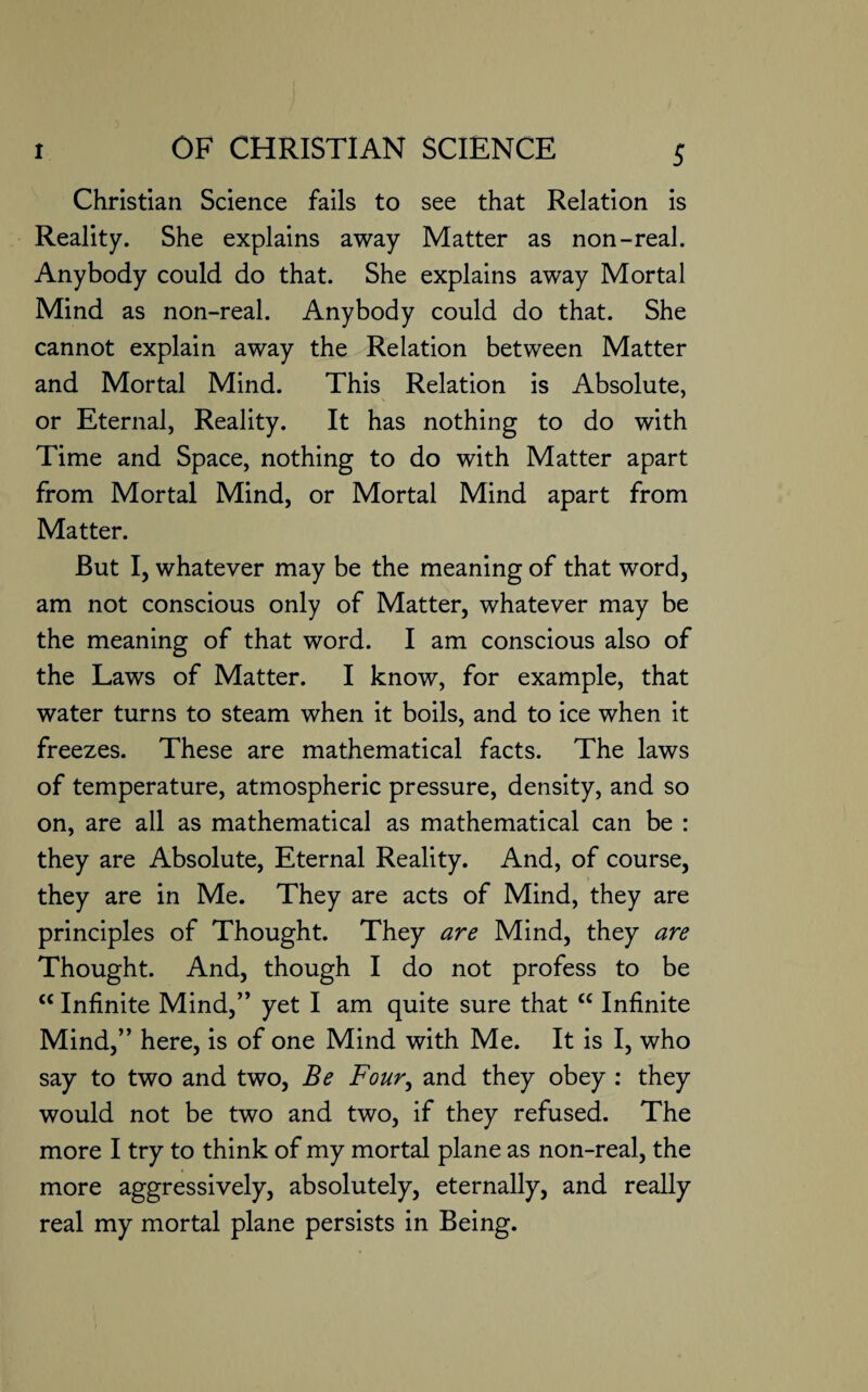 Christian Science fails to see that Relation is Reality. She explains away Matter as non-real. Anybody could do that. She explains away Mortal Mind as non-real. Anybody could do that. She cannot explain away the Relation between Matter and Mortal Mind. This Relation is Absolute, or Eternal, Reality. It has nothing to do with Time and Space, nothing to do with Matter apart from Mortal Mind, or Mortal Mind apart from Matter. But I, whatever may be the meaning of that word, am not conscious only of Matter, whatever may be the meaning of that word. I am conscious also of the Laws of Matter. I know, for example, that water turns to steam when it boils, and to ice when it freezes. These are mathematical facts. The laws of temperature, atmospheric pressure, density, and so on, are all as mathematical as mathematical can be : they are Absolute, Eternal Reality. And, of course, they are in Me. They are acts of Mind, they are principles of Thought. They are Mind, they are Thought. And, though I do not profess to be cc Infinite Mind,” yet I am quite sure that “ Infinite Mind,” here, is of one Mind with Me. It is I, who say to two and two, Be Four, and they obey : they would not be two and two, if they refused. The more I try to think of my mortal plane as non-real, the more aggressively, absolutely, eternally, and really real my mortal plane persists in Being.