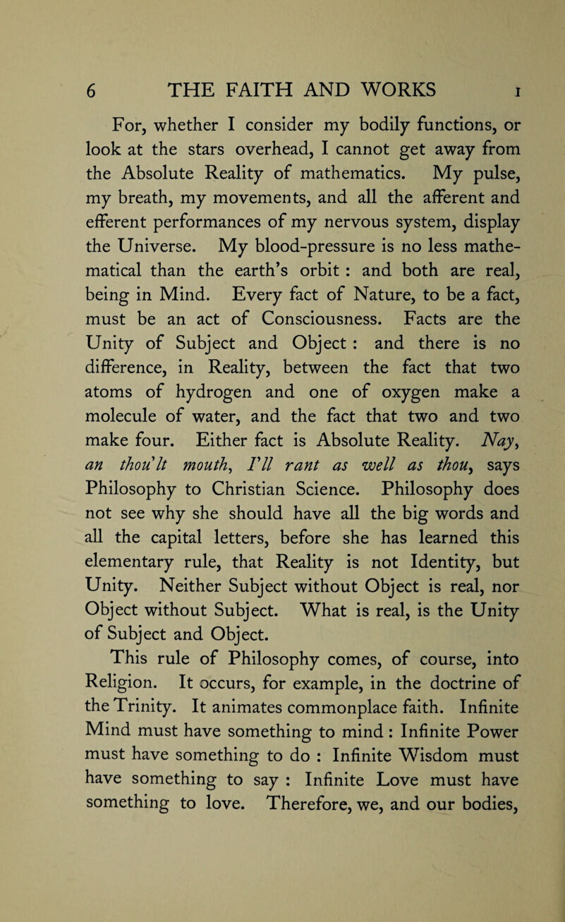 For, whether I consider my bodily functions, or look at the stars overhead, I cannot get away from the Absolute Reality of mathematics. My pulse, my breath, my movements, and all the afferent and efferent performances of my nervous system, display the Universe. My blood-pressure is no less mathe¬ matical than the earth’s orbit : and both are real, being in Mind. Every fact of Nature, to be a fact, must be an act of Consciousness. Facts are the Unity of Subject and Object : and there is no difference, in Reality, between the fact that two atoms of hydrogen and one of oxygen make a molecule of water, and the fact that two and two make four. Either fact is Absolute Reality. Nay, an thou It mouth. Til rant as well as thou, says Philosophy to Christian Science. Philosophy does not see why she should have all the big words and all the capital letters, before she has learned this elementary rule, that Reality is not Identity, but Unity. Neither Subject without Object is real, nor Object without Subject. What is real, is the Unity of Subject and Object. This rule of Philosophy comes, of course, into Religion. It occurs, for example, in the doctrine of the Trinity. It animates commonplace faith. Infinite Mind must have something to mind: Infinite Power must have something to do : Infinite Wisdom must have something to say : Infinite Love must have something to love. Therefore, we, and our bodies,